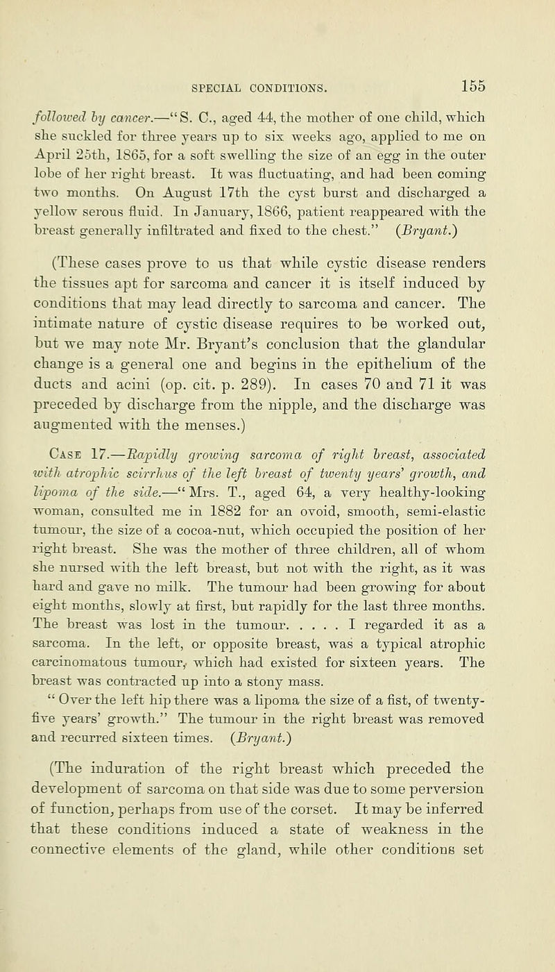 folloived by cancer.—S. C, aged 44, the mother of one child, which she suckled for three years up to six weeks ago, applied to me on April 25th, 1865, for a soft swelling the size of an egg in the outer lobe of her right breast. It was fluctuating, and had been coming two months. On August 17th the cyst burst and discharged a yellow serous fluid. In January, 1866, patient reappeared with the breast generally infiltrated and fixed to the chest. {Bryant.) (These cases prove to us tliat while cystic disease renders the tissues apt for sarcoma and cancer it is itself induced by conditions that may lead directly to sarcoma and cancer. The intimate nature of cystic disease requires to be worked out, but we may note Mr. Bryant's conclusion that the glandular change is a general one and begins in the epithelium of the ducts and acini (op. cit. p. 289). In cases 70 and 71 it was preceded by discharge from the nipple_, and the discharge was augmented with the menses.) Case 17.—Bajndly growing sarcoma of rigid hreast, associated with atrophic scirrhiis of the left hreast of twenty years' growth, and lipoma of the side.—Mrs. T., aged 64, a yery healthy-looking woman, consulted me in 1882 for an ovoid, smooth, semi-elastic tumour, the size of a cocoa-nut, which occupied the position of her right breast. She was the mother of three children, all of whom she nursed with the left breast, but not with the right, as it was hard and gave no milk. The tumour had been growing for about eight months, slowly at first, but rapidly for the last three months. The breast was lost in the tumour I regarded it as a sarcoma. In the left, or opposite breast, was a typical atrophic carcinomatous tumour,- which had existed for sixteen years. The breast was contracted up into a stony mass.  Over the left hip there was a lipoma the size of a fist, of twenty- five years' growth. The tumour in the right breast was removed and recurred sixteen times. {Bryant.) (The induration of the right breast which preceded the development of sarcoma on that side was due to some perversion of function^ perhaps from use of the corset. It may be inferred that these conditions induced a state of weakness in the connective elements of the gland, while other conditions set