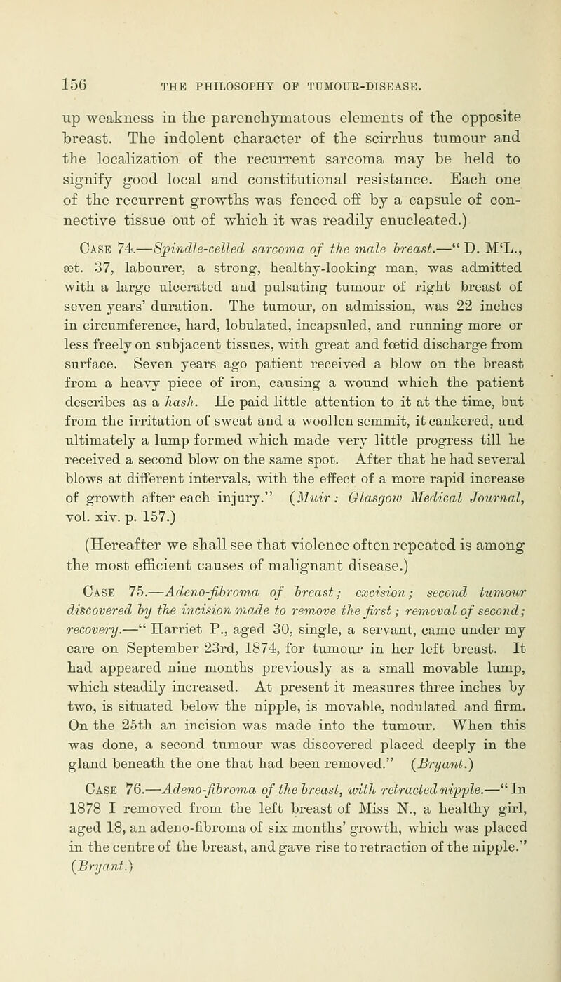 up weakness in tlie parencliymatous elements of tlie opposite breast. The indolent character of the scirrhus tumour and the localization of the recurrent sarcoma may be held to signify good local and constitutional resistance. Each one of the recurrent growths was fenced off by a capsule of con- nective tissue out of which it was readily enucleated.) Case 74.—Spindle-celled sarcoma of the male breast.—D. M'L., set. 37, labourer, a strong, healthy-looking man, was admitted with a large ulcerated and pulsating tumour of right breast of seven years' duration. The tumour, on admission, was 22 inches in circumference, hard, lobulated, incapsuled, and running more or less freely on subjacent tissues, with great and foetid discharge from surface. Seven years ago patient received a blow on the breast from a heavy piece of iron, causing a wound which the patient describes as a hash. He paid little attention to it at the time, but from the irritation of sweat and a woollen semmit, it cankered, and ultimately a lump formed which made very little progress till he received a second blow on the same spot. After that he had several blows at different intervals, with the effect of a more rapid inci'ease of growth after each injury. (Muir: Glasgow Medical Journal, vol. xiv. p. 157.) (Hereafter we shall see that violence of ten repeated is among the most efficient causes of malignant disease.) Case 75.—Adeno-fibroma of breast; excision; second tumour discovered by the incision made to remove the first; rem,oval of second; recovery.— Harriet P., aged 30, single, a servant, carae under my care on September 23rd, 1874, for tumour in her left breast. It had appeared nine months previously as a small movable lump, which steadily increased. At present it measures three inches by two, is situated below the nipple, is movable, nodulated and firm. On the 25th an incision was made into the tumour. When this was done, a second tumour was discovered placed deeply in the gland beneath the one that had been removed. {Bryant.) Case 76.—Adeno-fibroma of the breast, with retracted nipple.— In 1878 I removed from the left breast of Miss N., a healthy girl, aged 18, an adeno-fibroma of six months' growth, which was placed in the centre of the breast, and gave rise to retraction of the nipple. (^Bryant.)