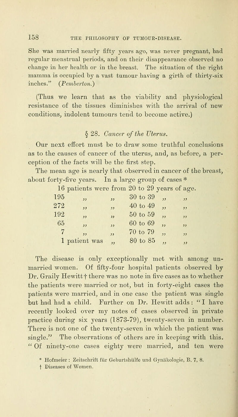 She was married nearly fifty years ago, was never pregnant, had regular menstrual periods, and on theii disappearance observed no change in her health or in the breast. The situation of the right mamma is occupied by a vast tumour having a girth of thirty-six inches. (Pemberton.) (Thus we learn that as the viability and physiological resistance of the tissues diminishes with the arrival of new conditions^ indolent tumours tend to become active.) § 28. Cancer of the Uterus. Our next effort must be to draw some truthful conclusions as to the causes of cancer of the uterus, and, as before, a per- ception of the facts will be the first step. The mean age is nearly that observed in cancer of the breast, about forty-five years. In a large group of cases * 16 patients were from 20 to 29 years of age. 195 30 to 39 272 40 to 49 192 50 to 59 65 60 to 69 7 70 to 79 1 patient was 80 to 85 The disease is only exceptionally met with among un- married women. Of fifty-four hospital patients observed by Dr. Graily Hewitt f there was no note in five cases as to whether the patients were married or not, but in forty-eight cases the patients were married, and in one case the patient was single but had had a child. Further on Dr. Hewitt adds : I have recently looked over my notes of cases observed in private practice during six years (1873-79), twenty-seven in number. There is not one of the twenty-seven in which the patient was single. The observations of others are in keeping with this. '' Of ninety-one cases eighty were married, and ten were * Hofmeier : Zeitschrift fiir Geburtshiilfe und Gynakologie, B. 7, 8. t Diseases of Women.