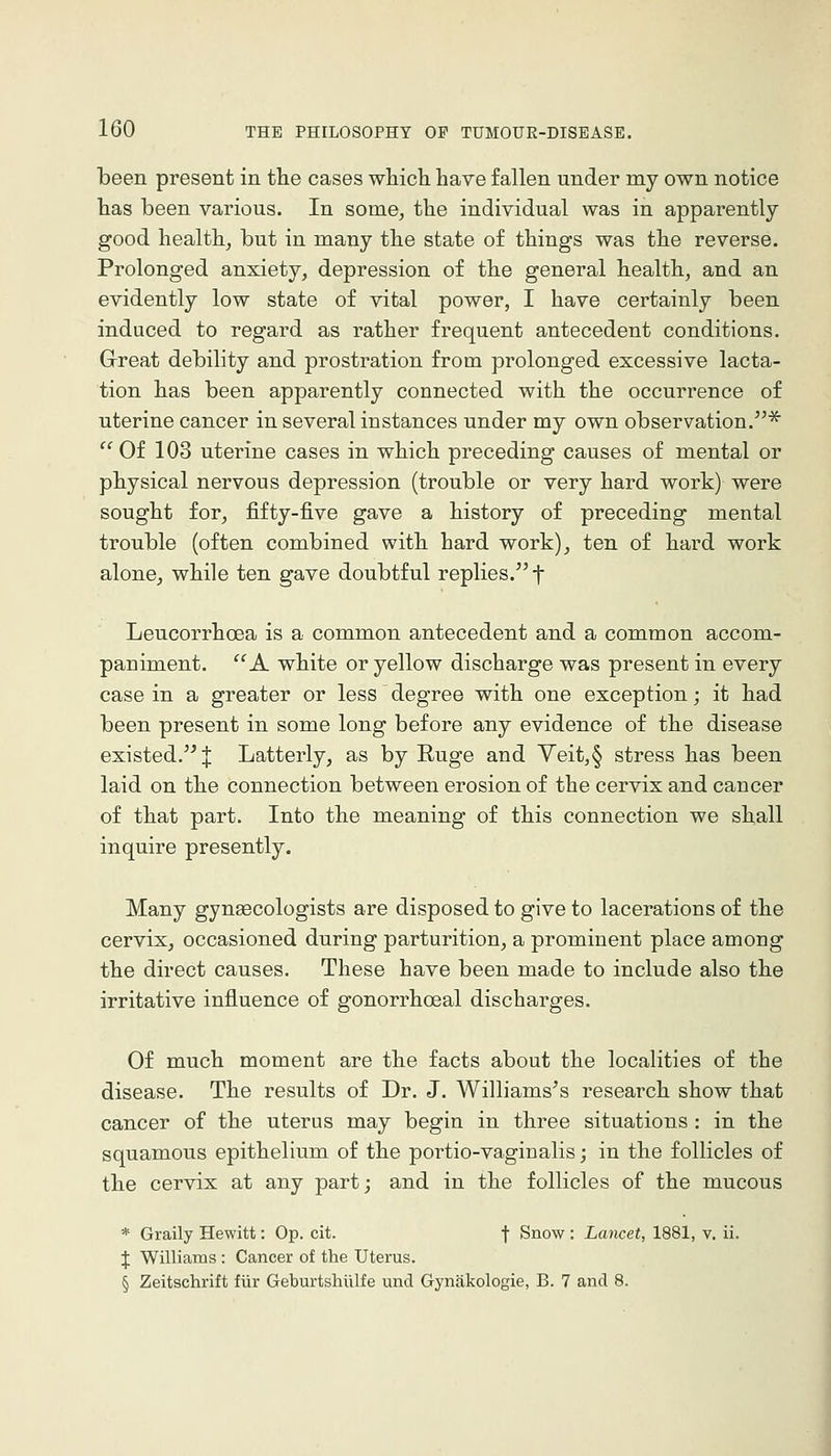 been present in the cases which have fallen under my own notice has been various. In some, the individual was in apparently good health, but in many the state of things was the reverse. Prolonged anxiety, depression of the general health, and an evidently low state of vital power, I have certainly been induced to regard as rather frequent antecedent conditions. Grreat debility and prostration from prolonged excessive lacta- tion has been apparently connected with the occurrence of uterine cancer in several instances under my own observation.'^ Of 103 uterine cases in which preceding causes of mental or physical nervous depression (trouble or very hard work) were sought for, fifty-five gave a history of preceding mental trouble (often combined with hard work), ten of hard work alone, while ten gave doubtful replies. f Leucorrhoea is a common antecedent and a common accom- paniment. A white or yellow discharge was present in every case in a greater or less degree with one exception; it had been present in some long before any evidence of the disease existed. J Latterly, as by E.uge and Yeit,§ stress has been laid on the connection between erosion of the cervix and cancer of that part. Into the meaning of this connection we shall inquire presently. Many gynaecologists are disposed to give to lacerations of the cervix, occasioned during parturition, a prominent place among the direct causes. These have been made to include also the irritative influence of gonorrhceal discharges. Of much moment are the facts about the localities of the disease. The results of Dr. J. Williams's research show that cancer of the uterus may begin in three situations : in the squamous epithelium of the portio-vaginalis; in the follicles of the cervix at any part; and in the follicles of the mucous * Graily Hewitt: Op. cit. f Snow : Lancet, 1881, v. ii. \ Williams : Cancer of the Uterus. § Zeitschrift fixr Geburtshiilfe unci Gynakologie, B. 7 and 8.