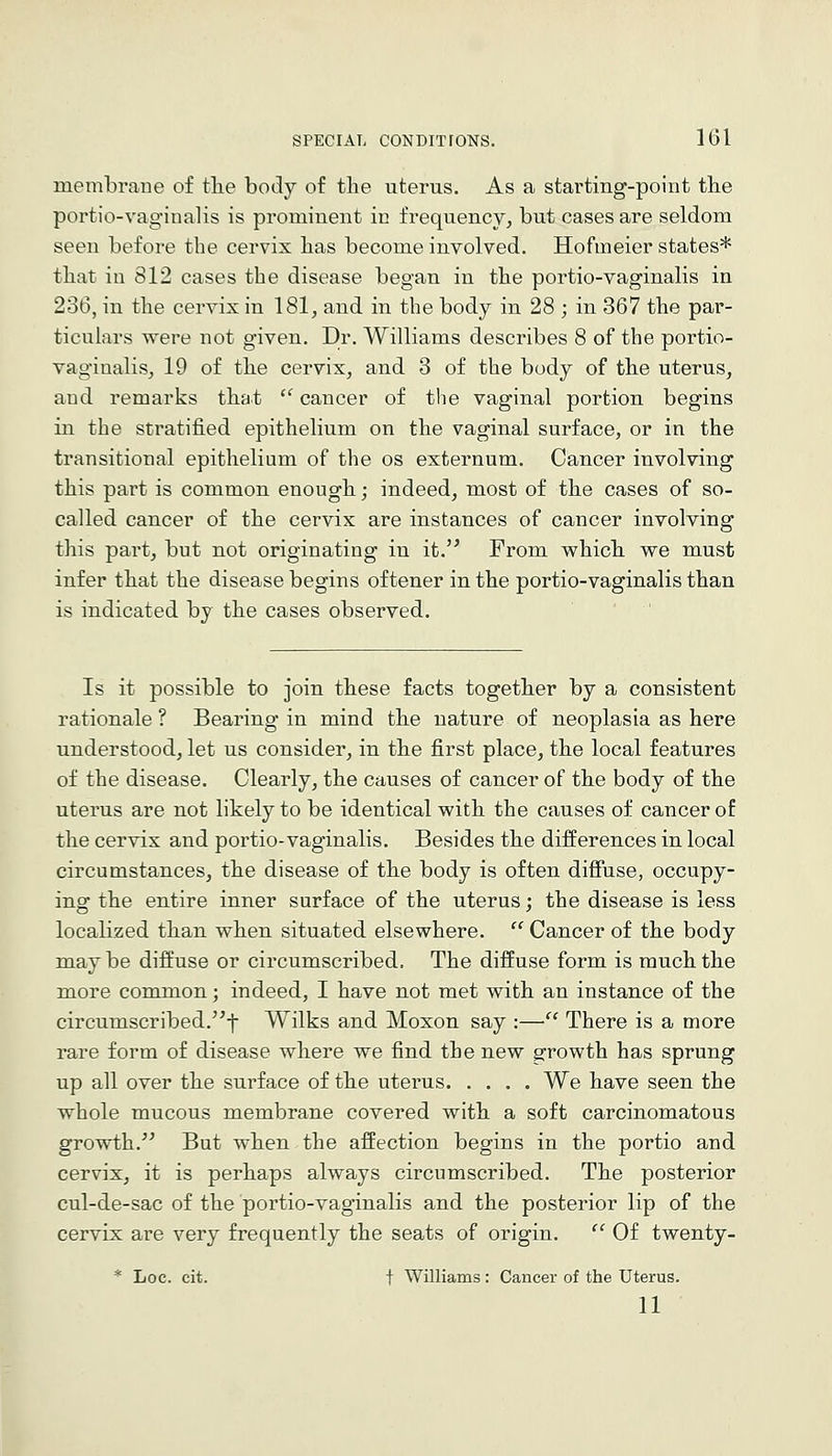 membrane of tlie body of tlie uterus. As a starting-point the portio-vaginalis is prominent in frequency^ but cases are seldom seen before the cervix has become involved. Hofmeier states* that in 812 cases the disease began in the portio-vaginalis in 236, in the cervix in 181, and in the body in 28 ; in 367 the par- ticulars were not given. Dr. Williams describes 8 of the portio- vaginalis, 19 of the cervix, and 3 of the body of the uterus, and remarks that  cancer of the vaginal portion begins in the stratified epithelium on the vaginal surface, or in the transitional epithelium of the os externum. Cancer involving this part is common enough; indeed, most of the cases of so- called cancer of the cervix are instances of cancer involving this part, but not originating in it. From which we must infer that the disease begins oftener in the portio-vaginalis than is indicated by the cases observed. Is it possible to join these facts together by a consistent rationale ? Bearing in mind the nature of neoplasia as here understood, let us consider, in the first place, the local features of the disease. Clearly, the causes of cancer of the body of the uterus are not likely to be identical with the causes of cancer of the cervix and portio-vaginalis. Besides the differences in local circumstances, the disease of the body is often difiuse, occupy- ing the entire inner surface of the uterus; the disease is less localized than when situated elsewhere.  Cancer of the body maybe diffuse or circumscribed. The diffuse form is much the more common; indeed, I have not met with an instance of the circumscribed.^f Wilks and Moxon say :— There is a more rare form of disease where we find the new growth has sprung up all over the surface of the uterus We have seen the whole mucous membrane covered with a soft carcinomatous growth. But when the affection begins in the portio and cervix, it is perhaps always circumscribed. The posterior cul-de-sac of the portio-vaginalis and the posterior lip of the cervix are very frequently the seats of origin.  Of twenty- * Loc. cit. t Williams: Cancer of the Uterus. 11