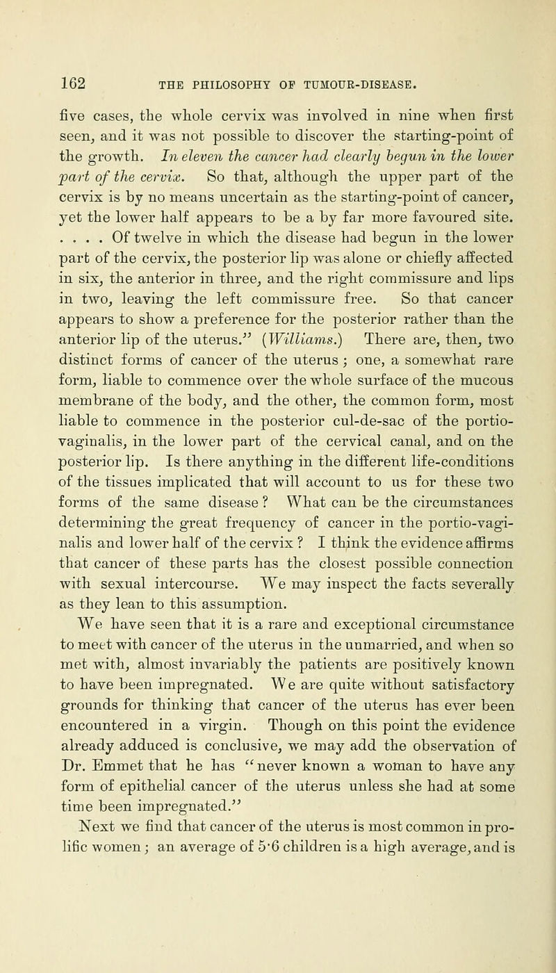 five cases, the whole cervix was involved in nine when first seen, and it was not possible to discover the starting-point of the growth. In eleven the cancer had clearly hegvn in the lower part of the cervix. So that, although the upper part of the cervix is bj no means uncertain as the starting-point of cancer, yet the lower half appears to be a by far more favoured site. .... Of twelve in which the disease had begun in the lower part of the cervix, the posterior lip was alone or chiefly affected in six, the anterior in three, and the right commissure and lips in two, leaving the left commissure free. So that cancer appears to show a preference for the posterior rather than the anterior lip of the uterus. [Williams.) There are, then, two distinct forms of cancer of the uterus ; one, a somewhat rare form, liable to commence over the whole surface of the mucous membrane of the body, and the other, the common form, most liable to commence in the posterior cul-de-sac of the portio- vaginalis, in the lower part of the cervical canal, and on the posterior lip. Is there anything in the different life-conditions of the tissues implicated that will account to us for these two forms of the same disease ? What can be the circumstances determining the great frequency of cancer in the portio-vagi- nalis and lower half of the cervix ? I think the evidence affirms that cancer of these parts has the closest possible connection with sexual intercourse. We may inspect the facts severally as they lean to this assumption. We have seen that it is a rare and exceptional circumstance to meet with cancer of the uterus in the unmarried, and when so met with, almost invariably the patients are positively known to have been impregnated. We are quite without satisfactory grounds for thinking that cancer of the uterus has ever been encountered in a virgin. Though on this point the evidence already adduced is conclusive, we may add the observation of Dr. Emmet that he has never known a woman to have any form of epithelial cancer of the uterus unless she had at some time been impregnated.'' Next we find that cancer of the uterus is most common in pro- lific women; an average of 5'6 children is a high average, and is