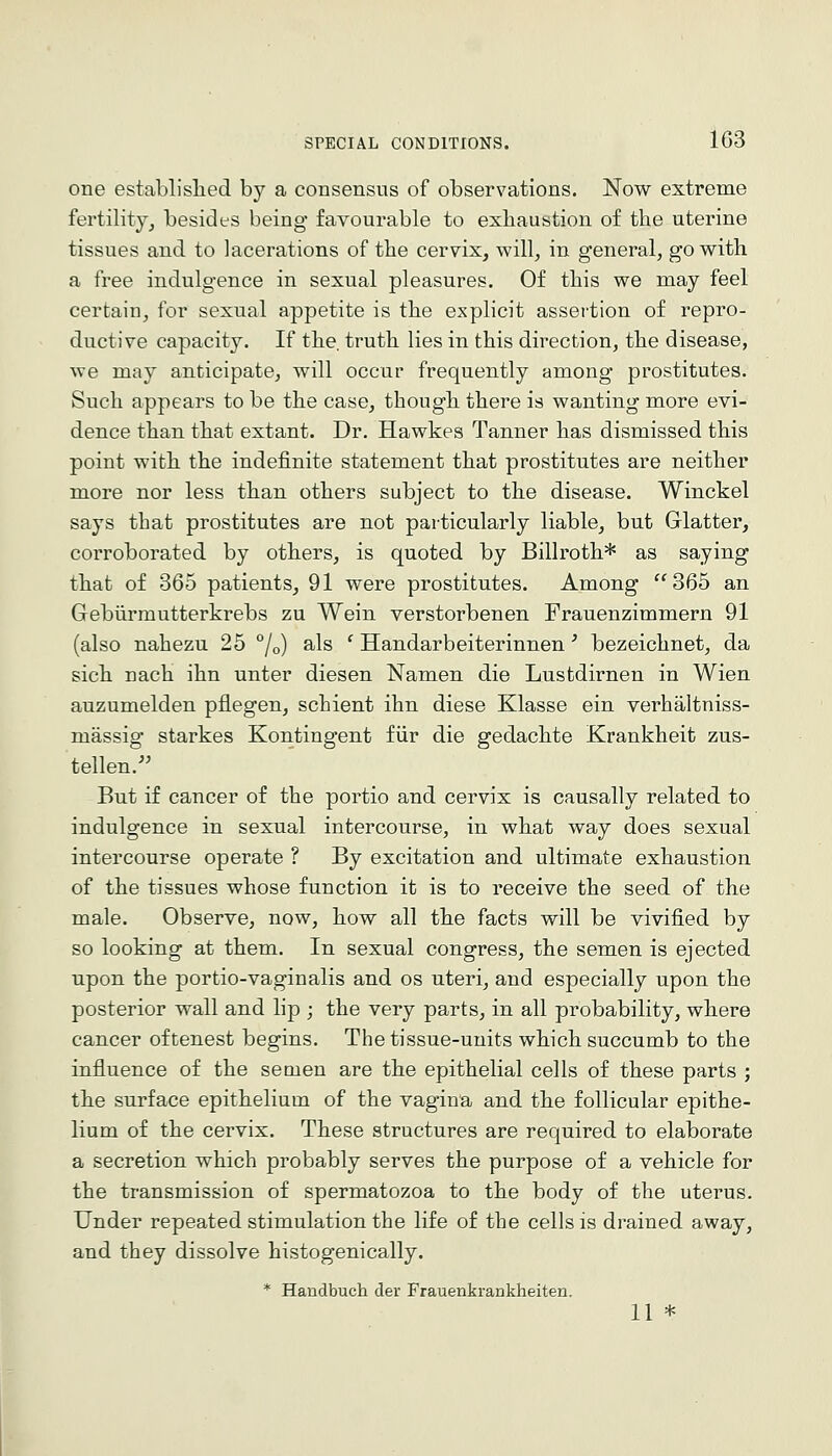 one establislied by a consensus of observations. Now extreme fertility^ besides being favourable to exhaustion of the uterine tissues and to lacerations of the cervix, will, in general, go with a free indulgence in sexual pleasures. Of this we may feel certain, for sexual appetite is the explicit assertion of repro- ductive capacity. If the. truth lies in this direction, the disease, we may anticipate, will occur frequently among prostitutes. Such appears to be the case, though there is wanting more evi- dence than that extant. Dr. Hawkes Tanner has dismissed this point with the indefinite statement that prostitutes are neither more nor less than others subject to the disease. Winckel says that prostitutes are not particularly liable, but Glatter, corroborated by others, is quoted by Billroth* as saying that of 365 patients, 91 were prostitutes. Among 365 an Gebiirmutterkrebs zu Wein verstorbenen Frauenzimmern 91 (also nahezu 25 /o) als ' Handarbeiterinnen' bezeichnet, da sich nach ihn unter diesen Namen die Lustdirnen in Wien auzumelden pflegen, schient ihn diese Klasse ein verhaltniss- massig starkes Kontingent fiir die gedachte Krankheit zus- tellen. But if cancer of the portio and cervix is causally related to indulgence in sexual intercourse, in what way does sexual intercourse operate ? By excitation and ultimate exhaustion of the tissues whose function it is to receive the seed of the male. Observe, now, how all the facts will be vivified by so looking at them. In sexual congress, the semen is ejected upon the portio-vaginalis and os uteri, and especially upon the posterior wall and lip ; the very parts, in all probability, where cancer of tenest begins. The tissue-units which succumb to the influence of the semen are the epithelial cells of these parts ; the surface epithelium of the vagina and the follicular epithe- lium of the cervix. These structures are required to elaborate a secretion which probably serves the purpose of a vehicle for the transmission of spermatozoa to the body of the uterus. Under repeated stimulation the life of the cells is drained away, and they dissolve histogenically. * Handbuch der Frauenkrankheiten.