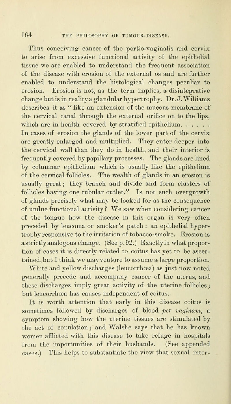 Thus conceiving cancer of the portio-vaginalis and cervix to arise from excessive functional activity of the epithelial tissue we are enabled to understand the frequent association of the disease with erosion of the external os and are further enabled to understand the histological changes peculiar to erosion. Erosion is not^ as the term implies, a disintegrative change but is in reality a glandular hypertrophy. Dr. J. Williams describes it as  like an extension of the mucous membrane of the cervical canal through the external orifice on to the lips^ which are in health covered by stratified epithelium In cases of erosion the glands of the lower part of the cervix are greatly enlarged and multiplied. They enter deeper into the cervical wall than they do in health, and their interior is frequently covered by papillary processes. The glands are lined by columnar epithelium which is usually like the epithelium of the cervical follicles. The wealth of glands in an erosion is usually great; they branch and divide and form clusters of follicles having one tubular outlet. Is not such overgrowth of glands precisely what may be looked for as the consequence of undue functional activity ? We saw when considering cancer of the tongue how the disease in this organ is very often preceded by leucoma or smoker^s patch : an epithelial hyper- trophy responsive to the irritation of tobacco-smoke. Erosion is a strictly analogous change. (See p. 92.) Exactly in what propor- tion of cases it is directly related to coitus has yet to be ascer- tained, but I think we may venture to assume a large proportion. White and yellow discharges (leucorrhoea) as just now noted generally precede and accompany cancer of the uterus, and these discharges imply great activity of the uterine follicles; but leucorrhoea has causes independent of coitus. It is worth attention that early in this disease coitus is sometimes followed by discharges of blood jper vaginam, a symptom showing how the uterine tissues are stimulated by the act of copulation; and Walshe says that he has known women afflicted with this disease to take refuge in hospitals from the importunities of their husbands. (See appended cases.) This helps to substantiate the view that sexual inter-