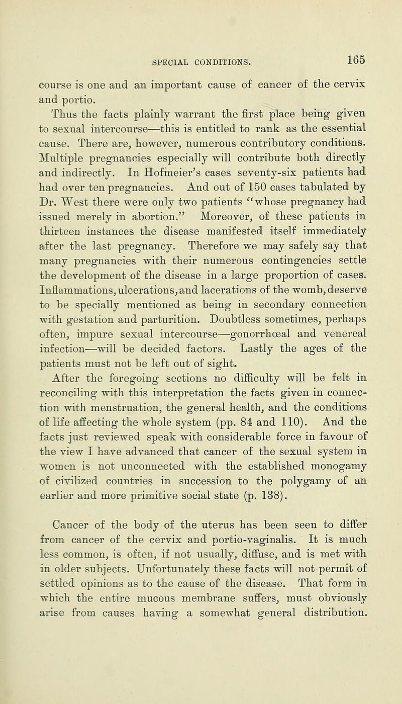 course is one and an important cause of cancer of tlie cervix and portio. Tlius the facts plainly warrant the first place being given to sexual intercourse—this is entitled to rank as the essential cause. There are^ however, numerous contributory conditions. Multiple pregnancies especially will contribute both directly and indirectly. In Hofineier's cases seventy-six patients had had over ten pregnancies. And out of 150 cases tabulated by Dr. West there were only two patients whose pregnancy had issued merely in abortion. Moreover, of these patients in thirteen instances the disease manifested itself immediately after the last pregnancy. Therefore we may safely say that many pregnancies with their numerous contingencies settle the development of the disease in a large proportion of cases. Inflammations, ulcerations, and lacerations of the womb, deserve to be specially mentioned as being in secondary connection with gestation and parturition. Doubtless sometimes, perhaps often, impure sexual intercourse—gonorrhceal and venereal infection—will be decided factors. Lastly the ages of the patients must not be left out of sight. After the foregoing sections no difficulty will be felt in reconciling with this interpretation the facts given in connec- tion with menstruation, the general health, and the conditions of life affecting the whole system (pp. 84 and 110). And the facts just reviewed speak with considerable force in favour of the view I have advanced that cancer of the sexual system in women is not unconnected with the established monogamy of civilized countries in succession to the polygamy of an earlier and more primitive social state (p. 138). Cancer of the body of the uterus has been seen to differ from cancer of the cervix and portio-vaginalis. It is much less common, is often, if not usually, difi'use, and is met with in older subjects. Unfortunately these facts will not permit of settled opinions as to the cause of the disease. That form in which the entire mucous membrane sufi'ers, must obviously arise from causes having a somewhat general distribution.