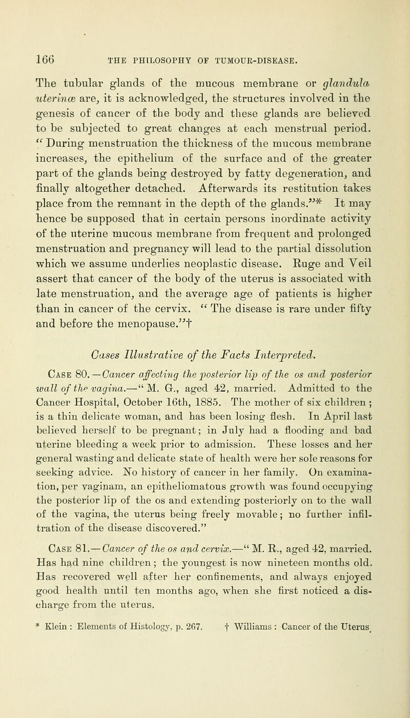 The tubular glands of the mucous membrane or glandula uterincB Sbve, it is acknowledged, the structures involved in the genesis of cancer of the body and these glands are believed to be subjected to great changes at each menstrual period.  During menstruation the thickness of the mucous membrane increases, the epithelium of the surface and of the greater part of the glands being destroyed by fatty degeneration, and finally altogether detached. Afterwards its restitution takes place from the remnant in the depth of the glands.^^^ It may hence be supposed that in certain persons inordinate activity of the uterine mucous membrane from frequent and prolonged menstruation and pregnancy will lead to the partial dissolution which we assume underlies neoplastic disease. Ruge and Veil assert that cancer of the body of the uterus is associated with late menstruation, and the average age of patients is higher than in cancer of the cervix.  The disease is rare under fifty and before the menopause.t Oases Illustrative of the Facts Interpreted. Case 80.—Cancer affecting the posterior lip of the as and posterior wall of the vagina.— M. G., aged 42, married. Admitted to the Cancer Hospital, October 16th, 1885. The mother of six clnldren; is a thin delicate woman, and has been losing flesh. In April last believed herself to be pregnant; in July had a flooding and bad uterine bleeding a week prior to admission. These losses and her general wasting and delicate state of health were her sole reasons for seeking advice. ITo history of cancer in her family. On examina- tion, per vagipam, an epitheliomatous growth was found occupying the posterior lip of the os and extending posteriorly on to the wall of the vagina, the uterus being freely movable; no fui'ther infil- tration of the disease discovered. Case 81.—Cancer of the os and cervix.— M. R., aged 42, married. Has h^d nine children ; the youngest is now nineteen months old. Has recovered well after her confinements, and always enjoyed good health until ten months ago, when she first noticed a dis- charge from the uterus. * Klein : Elements of Histology, p. 267. f Williams : Cancer of the Uterus_
