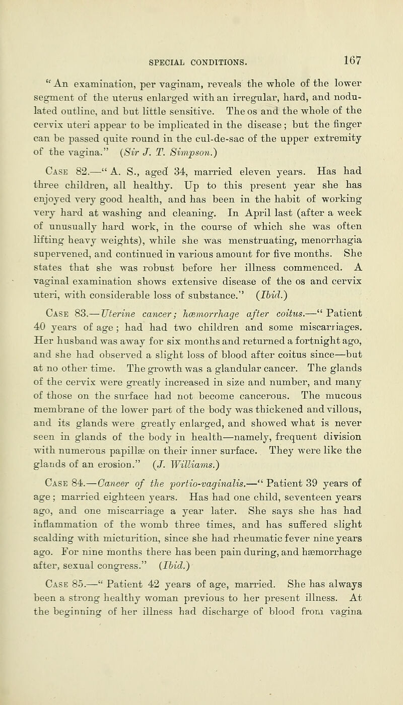 '' An examination, per vaginam, reveals the whole of the lower segment of the uterus enlarged with an irregular, hard, and nodu- lated outline, and but little sensitive. The os and the whole of the cervix uteri appear to be implicated in the disease; but the finger can be passed quite round in the cul-de-sac of the upper extremity of the vagina. {Sir J. T. Simpson.) Case 82.— A. S., aged 34, married eleven years. Has had three children, all healthy. Up to this present year she has enjoyed very good health, and has been in the habit of working very hard at washing and cleaning. In April last (after a week of unusually hard work, in the course of which she was often lifting heavy weights), while she was menstruating, menorrhagia supervened, and continued in various amount for five months. She states that she was robust before her illness commenced. A vaginal examination shows extensive disease of the os and cervix uteri, with considerable loss of substance. (Ibid.) Case 83.— Uterine cancer; hcBmorrhage after coitus.— Patient 40 years of age ; had had two children and some miscarriages. Her husband was away for six months and returned a fortnight ago, and she had observed a slight loss of blood after coitus since—but at no other time. The growth was a glandula,r cancer. The glands of the cervix were greatly increased in size and number, and many of those on the surface had not become cancerous. The mucous membrane of the lower part of the body was thickened and villous, and its glands were greatly enlarged, and showed what is never seen in glands of the body in health—namely, frequent division wdth numerous papillae on their inner surface. They were like the glands of an erosion. (/. Williams.) Case 84.—Cancer of the portio-vaginalis.— Patient 39 years of age ; married eighteen years. Has had one child, seventeen years ago, and one miscarriage a year later. She says she has had inflammation of the womb three times, and has suffered slight scalding with micturition, since she had rheumatic fever nine years ago. For nine months there has been pain during, and haemorrhage after, sexual congress. (Ibid.) Case 85.— Patient 42 years of age, married. She has always been a strong healthy woman previous to her present illness. At the beginning of her illness had discharge of blood from vagina