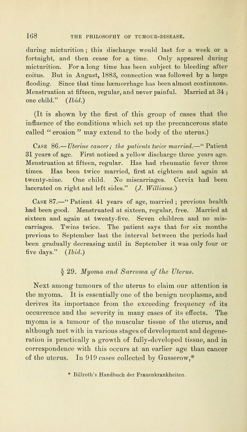during micturition ; this discharge would last for a week or a fortnight, and then cease for a time. Only appeared during micturition. For a long time has been subject to bleeding after coitus. But in August, 1883, connection was followed by a large flooding. Since that time haemorrhage has been almost continuous. Menstruation at fifteen, regular, and never painful. Married at 34 ; one child. (Ihid.) (It is shown by the first of this group of cases that the iufluence of the conditions which set up the precancerous state called erosion may extend to the body of the uterus.) Case 86.— Uterine cancer; the patients twice married.— Patient 31 years of age. First noticed a yellow discharge three years ago. Menstruation at fifteen, regular. Has had rheumatic fever three times. Has been twice married, first at eighteen and again at twenty-nine. One child. 'No miscarriages. Cervix had been lacerated on right and left sides. (/. Williams.) Case 87.— Patient 41 years of age, married ; previous health had been good. Menstruated at sixteen, regular, free. Married ab sixteen and again at twenty-five. Seven children and no mis- carriages. Twins twice. The patient says that for six months previous to September last the interval between the periods had been gradually decreasing until in September it was only four or five days. (Ihid.) § 29. Myoma and Sarcoma of the Uterus. Next among tumours of the uterus to claim our attention is the myoma. It is essentially one of the benign neoplasms, and derives its importance from the exceeding frequency of its occurrence and the severity in many cases of its effects. The myoma is a tumour of the muscular tissue of the uterus, and although met with in various stages of development and degene- ration is practically a growth of fully-developed tissue, and in correspondence with this occurs at an earlier age than cancer of the uterus. In 919 cases collected by Gusserow,^ * Billroth's Handbucli der Frauenkrankheiten.