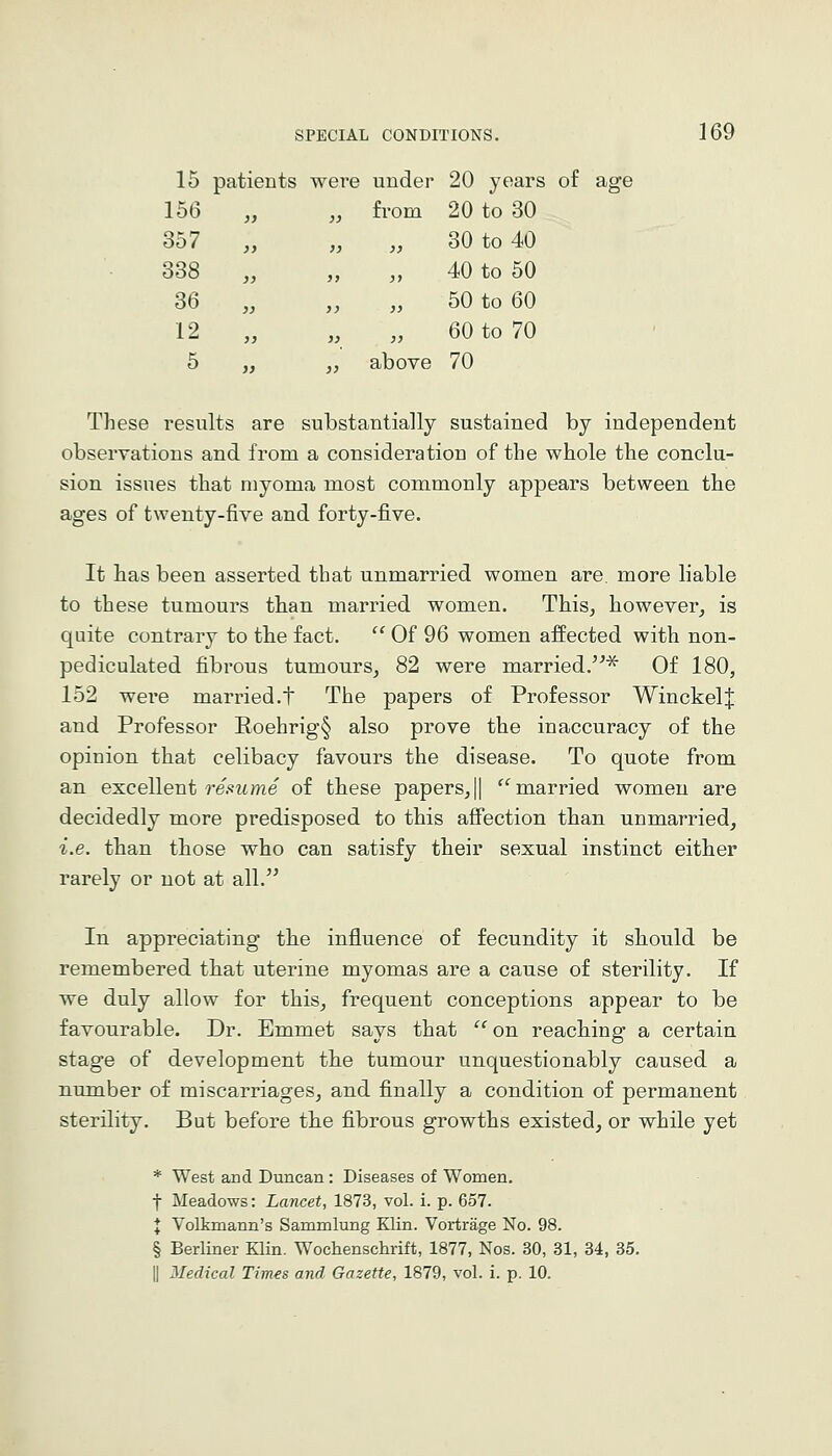 15 patients were under 20 years of age 156 from 20 to 30 357 }} 30 to 40 338 }> 40 to 50 36 )> 50 to 60 12 }) 60 to 70 5 above 70 These results are substantially sustained by independent observations and from a consideration of the whole the conclu- sion issues that myoma most commonly appears between the ages of twenty-five and forty-five. It has been asserted that unmarried women are. more liable to these tumours than married women. This, however, is quite contrary to the fact.  Of 96 women affected with non- pediculated fibrous tumours, 82 were married.''^ Of 180, 152 were married.t The papers of Professor WinckelJ and Professor Roehrig§ also prove the inaccuracy of the opinion that celibacy favours the disease. To quote from an excellent 7-e.«ifme of these papers,|| '^married women are decidedly more predisposed to this affection than unmarried, i.e. than those who can satisfy their sexual instinct either rarely or not at all. In appreciating the influence of fecundity it should be remembered that uterine myomas are a cause of sterility. If we duly allow for this, frequent conceptions appear to be favourable. Dr. Emmet says that  on reaching a certain stage of development tbe tumour unquestionably caused a number of miscarriages, and finally a condition of permanent sterility. But before tbe fibrous growths existed, or while yet * West and Duncan : Diseases of Women. t Meadows: Lancet, 1873, vol. i. p. 657. I Volkmann's Sammlung Klin. Vortrage No. 98. § Berliner Klin. Wochenschrift, 1877, Nos. 30, 31, 34, 35. II Medical Times and Gazette, 1879, vol. i. p. 10.