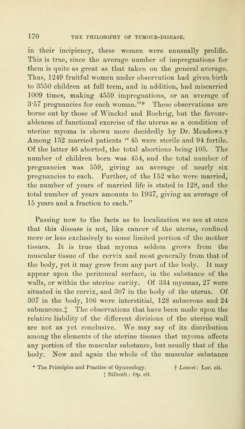 in their incipiency^ these women were unusually prolific. This is true, since the average number of impregnations for them is quite as great as that taken on the general average. Thus^ 1249 fruitful women under observation had given birth to 3550 children at full term, and in addition, had miscarried 1009 times, making 4559 impregnations, or an average of 357 pregnancies for each woman.^^^ These observations are borne out by those of Winckel and Roehrig, but the favour- ableness of functional exercise of the uterus as a condition of uterine myoma is shown more decidedly by Dr. Meadows.•]- Among 152 married patients  45 were sterile and 94 fertile. Of the latter 46 aborted, the total abortions being 105. The number of children born was 454, and the total number of pregnancies was 559, giving an average of nearly six pregnancies to each. Further, of the 152 who were married, the number of years of married life is stated in 128, and the total number of years amounts to 1937, giving an average of 15 years and a fraction to each. Passing now to the facts as to localization we see at once that this disease is not, like cancer of the uterus, confined more or less exclusively to some limited portion of the mother tissues. It is true that myoma seldom grows from the muscular tissue of the cervix and most generally from that of the body, yet it may grow from any part of the body. It may appear upon the peritoneal surface, in the substance of the walls, or within the uterine cavity. Of 334 myomas, 27 were situated in the cervix, and 307 in the body of the uterus. Of 307 in the body, 106 were interstitial, 128 subserous and 24 submucous. J The observations that have been made upon the relative liability of the different divisions of the uterine wall are not as yet conclusive. We may say of its distribution among the elements of the uterine tissues that myoma affects any portion of the muscular substance, but usually that of the body. Now and again the whole of the muscular substance * The Principles and Practice of Gynaecology. f Lancet: Loc. cit. \ Billroth : Op. cit.