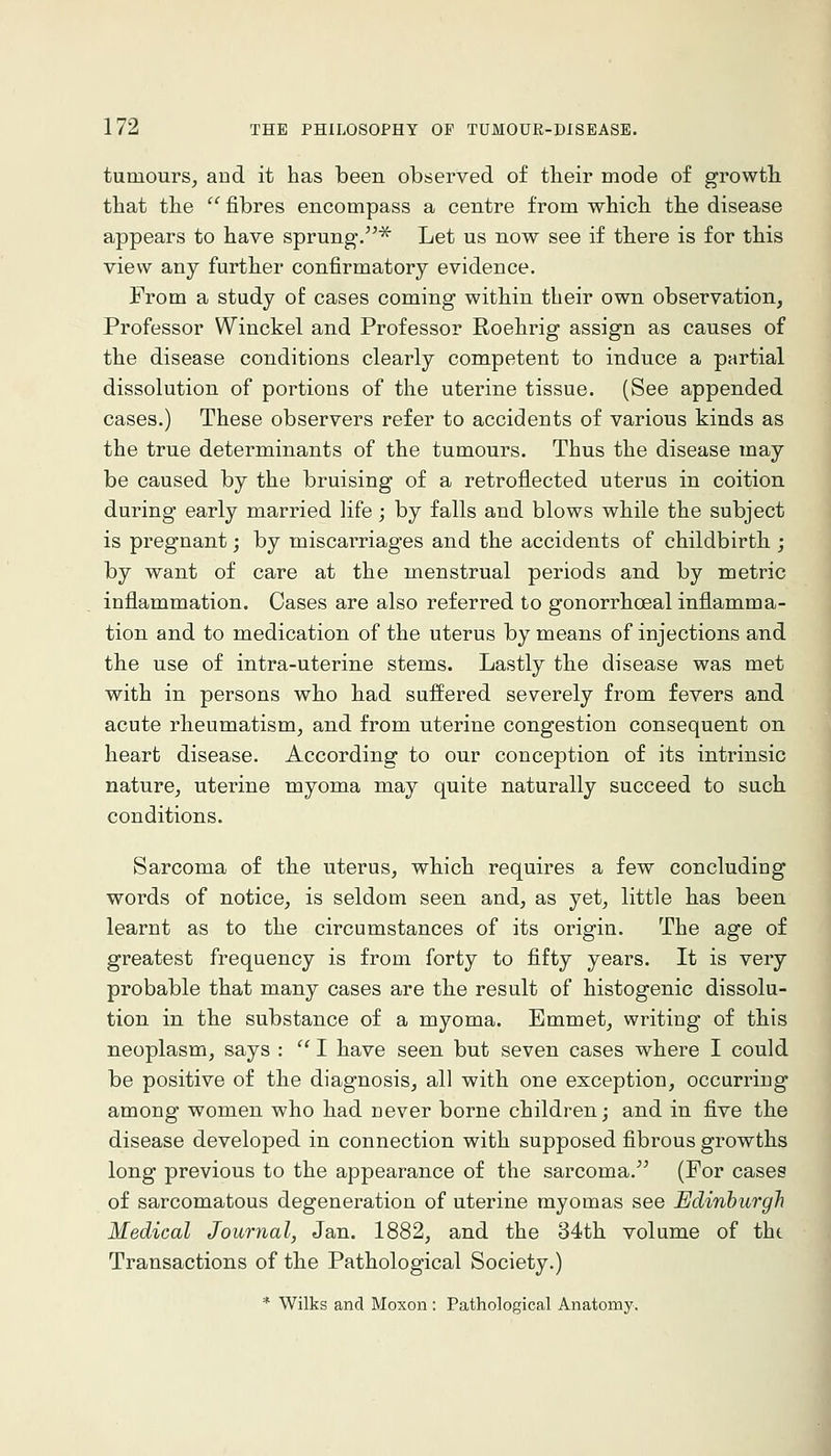 tumours^ and it has been observed of tlieir mode of growth that the  fibres encompass a centre from which the disease appears to have sprung-.^ Let us now see if there is for this view any further confirmatory evidence. From a study of cases coming within their own observation, Professor Winckel and Professor Roehrig assign as causes of the disease conditions clearly competent to induce a partial dissolution of portions of the uterine tissue. (See appended cases.) These observers refer to accidents of various kinds as the true determinants of the tumours. Thus the disease may be caused by the bruising of a retroflected uterus in coition during early married life; by falls and blows while the subject is pregnant; by miscai^iages and the accidents of childbirth ; by want of care at the menstrual periods and by metric inflammation. Cases are also referred to gonorrhoeal inflamma- tion and to medication of the uterus by means of injections and the use of intra-uterine stems. Lastly the disease was met with in persons who had suffered severely from fevers and acute rheumatism, and from uterine congestion consequent on heart disease. According to our conception of its intrinsic nature, uterine myoma may quite naturally succeed to such conditions. Sarcoma of the uterus, which requires a few concluding words of notice, is seldom seen and, as yet, little has been learnt as to the circumstances of its origin. The age of greatest frequency is from forty to fifty years. It is very probable that many cases are the result of histogenic dissolu- tion in the substance of a myoma. Emmet, writing of tbis neoplasm, says : '^ I have seen but seven cases where I could be positive of the diagnosis, all with one exception, occurring among women who had never borne children; and in five the disease developed in connection with supposed fibrous growths long previous to the appearance of the sarcoma. (For cases of sarcomatous degeneration of uterine myomas see Edinburgh Medical Journal, Jan. 1882, and the 34th volume of tht Transactions of the Pathological Society.) * Wilks and Moxon : Pathological Anatomy.