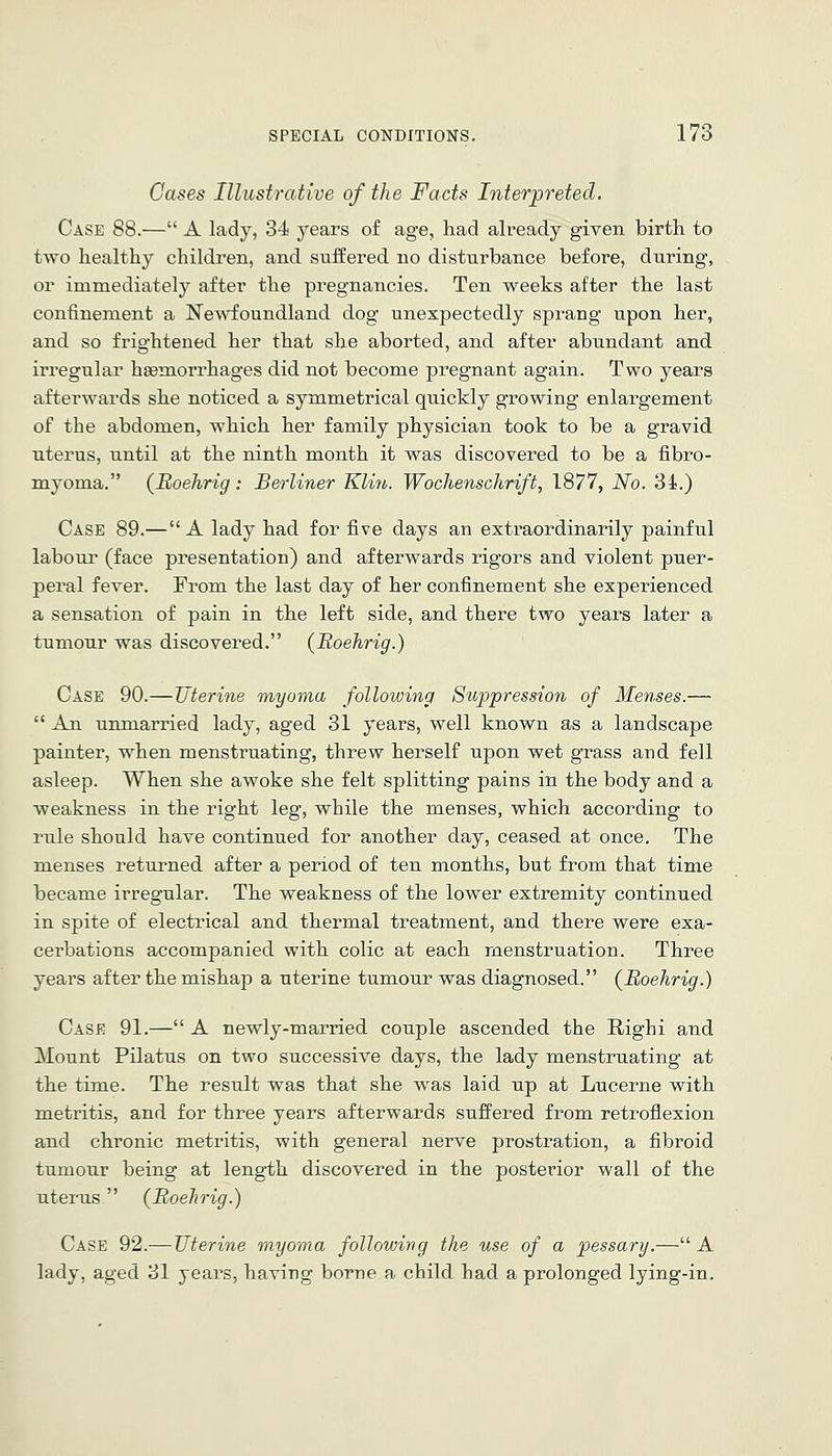 Cases Illustrative of the Facts Interpreted. Case 88.— A lady, 34 years of age, had already given birth to two healthy children, and suffered no disturbance before, during, or immediately after the pregnancies. Ten weeks after the last confinement a Newfoundland dog unexpectedly sprang upon her, and so frightened her that she aborted, and after abundant and irregular hsemorrhages did not become pregnant again. Two years afterwards she noticed a symmetrical quickly growing enlargement of the abdomen, which her family physician took to be a gravid uterus, until at the ninth month it was discovered to be a fibro- myoma. (Boehrig: Berliner Klin. Wochenschrift, 1877, No. 34.) Case 89.—A lady had for five days an extraordinarily painful labour (face presentation) and afterwards rigors and violent puer- peral fever. From the last day of her confinement she experienced a sensation of pain in the left side, and there two years later a tumour was discovered. (Boehrig.) Case 90.—Uterine myoma following Suppression of Menses.—  An unmarried lady, aged 31 years, well known as a landscape painter, when menstruating, threw herself upon wet grass and fell asleep. When she awoke she felt splitting pains in the body and a weakness in the right leg, while the menses, which according to rule should have continued for another day, ceased at once. The menses returned after a period of ten months, but from that time became irregular. The weakness of the lower extremity continued in spite of electrical and thermal treatment, and there were exa- cerbations accompanied with colic at each menstruation. Three years after the mishap a uterine tumour was diagnosed. (^Boehrig.) Case 91.— A newly-married couple ascended the Righi and Mount Pilatus on two successive days, the lady menstruating at the tirue. The result was that she was laid up at Lucerne with metritis, and for three years afterwards suffered from retroflexion and chronic metritis, with general nerve prostration, a fibroid tumour being at length discovered in the posterior wall of the uterus (Boehrig.) Case 92.—Uterine myoma following the use of a pessary.— A lady, aged 31 years, having borne a child had a prolonged lying-in.