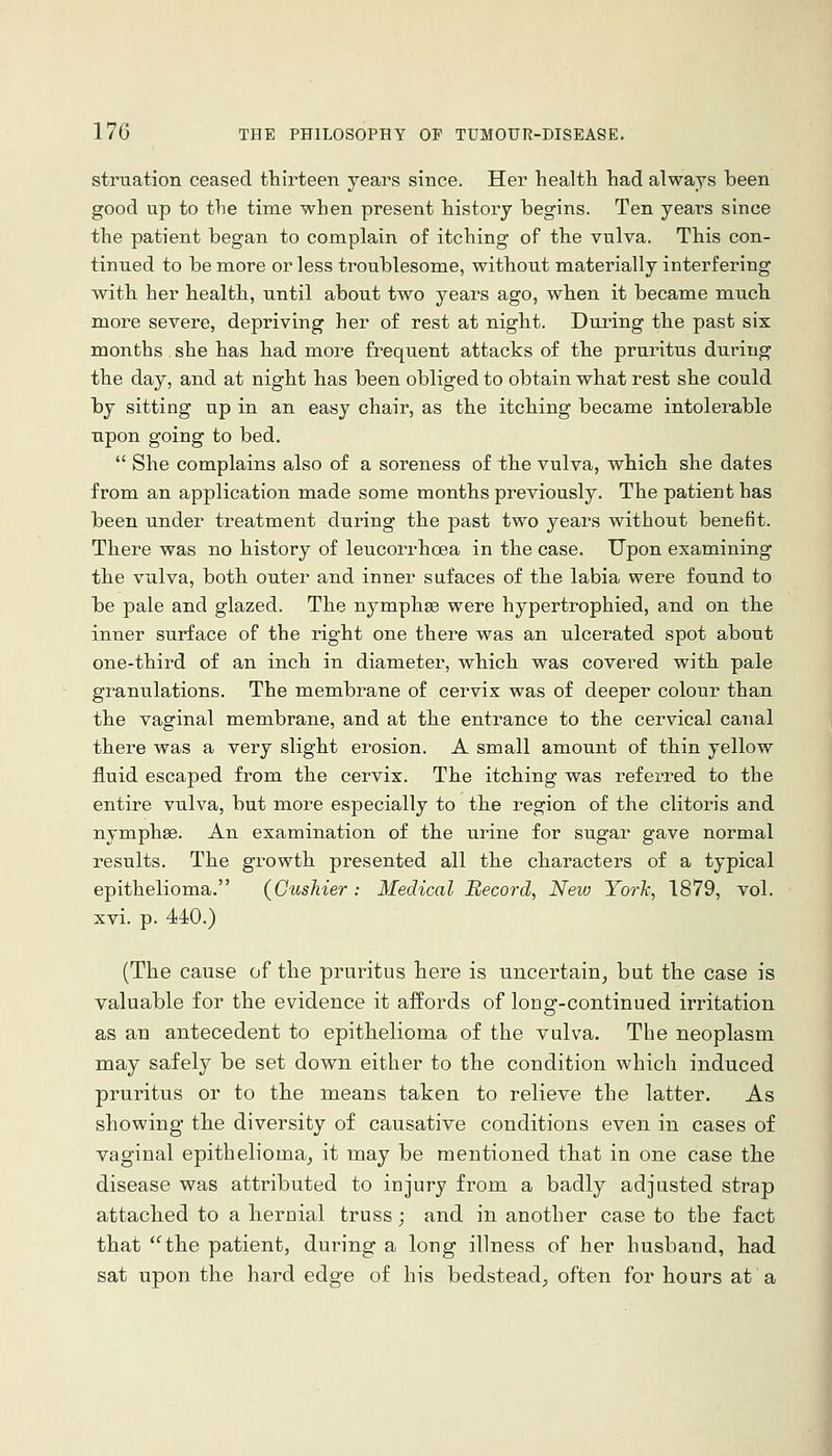 striaation ceased fhirteen years since. Her healtli tad always been good up to tlie time when present history begins. Ten years since the patient began to complain of itching of the vulva. This con- tinued to be more or less troublesome, without materially interfering with her health, until about two years ago, when it became much more severe, depriving her of rest at night. During the past six months she has had more frequent attacks of the pruritus during the day, and at night has been obliged to obtain what rest she could by sitting up in. an easy chair, as the itching became intolerable upon going to bed.  She complains also of a soreness of the vulva, which she dates from an application made some months previously. The patient has been under treatment during the past two years without benefit. There was no history of leucorrhoea in the case. Upon examining the vulva, both outer and inner sufaces of the labia were found to be pale and glazed. The nymphae were hypertrophied, and on the inner surface of the right one there was an ulcerated spot about one-third of an inch in diameter, which was covered with pale granulations. The membrane of cervix was of deeper colour than the vaginal membrane, and at the entrance to the cervical canal there was a very slight erosion. A small amount of thin yellow fluid escaped from the cervix. The itching was referred to the entire vulva, but more especially to the region of the clitoris and nymphse. An examination of the urine for sugar gave normal results. The growth presented all the characters of a typical epithelioma. (GusMer: Medical Record, New York, 1879, vol. xvi. p. 440.) (The cause of the pruritus here is uncertain^ but the case is valuable for the evidence it affords of long-continued irritation as an antecedent to epithelioma of the vulva. The neoplasm may safely be set down either to the condition which induced pruritus or to the means taken to relieve the latter. As showing the diversity of causative conditions even in cases of vaginal epithelioma^ it may be mentioned that in one case the disease was attributed to injury from a badly adjusted strap attached to a hernial truss; and in another case to the fact that the patient, during a long illness of her husband, had sat upon the hard edge of his bedstead, often for hours at a