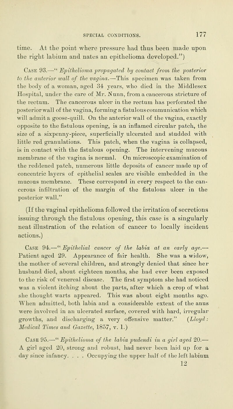 time. At the point where pressure had thus been made upon the right labium and nates an epithelioma developed.) Case 93.— Epithelioma propagated by contact from the posterior to the anterior wall of the vagina.—This specimen was taken from the body of a woman, aged 34 years, who died in the Middlesex Hospital, under the care of Mr. Nunn, from a cancerous stricture of the rectum. The cancerous ulcer in the rectum has perforated the posterior wall of the vagina, forming a fistulous communication which will admit a goose-quill. On the anterior wall of the vagina, exactly opposite to the fistulous opening, is an inflamed circular patch, the size of a sixpenny-piece, superficially ulcerated and studded with little red granulations. This patch, when the vagina is collapsed, is in contact with the fistulous opening. The intervening mucous membrane of the vagina is normal. On microscopic examination of the reddened patch, numerous little deposits of cancer made up of concentric layers of epithelial scales are visible embedded in the mucous membrane. These correspond in every respect to the can- cerous infiltration of the margin of the fistulous ulcer in the posterior wall. (If the vaginal epithelioma followed the irritation of secretions issuing through the fistulous opening, this case is a singularly neat illustration of the relation of cancer to locally incident actions.) Case 94.— Epithelial cancer of the labia at an early age.— Patient aged 29. Appearance of fair health. She was a widow, the mother of several children, and strongly denied that since her husband died, about eighteen months, she had ever been exposed to the risk of venereal disease. The first symptom she had noticed was a violent itching about the parts, after which a crop of what she thought warts appeared. This was about eight months ago. When admitted, both labia and a considerable extent of the anus were involved in an ulcerated surface, covered with hard, irregular growths, and discharging a very offensive matter. (Lloyd: Medical Times and Gazette, 1857, v. 1.) Case 95.—^^Epithelioma of the labiapudendi in a girl aged 20.— A girl aged 20, strong and robust, had never been laid up for a day since infancy. . . . Occupying the upper half of the left labium 12