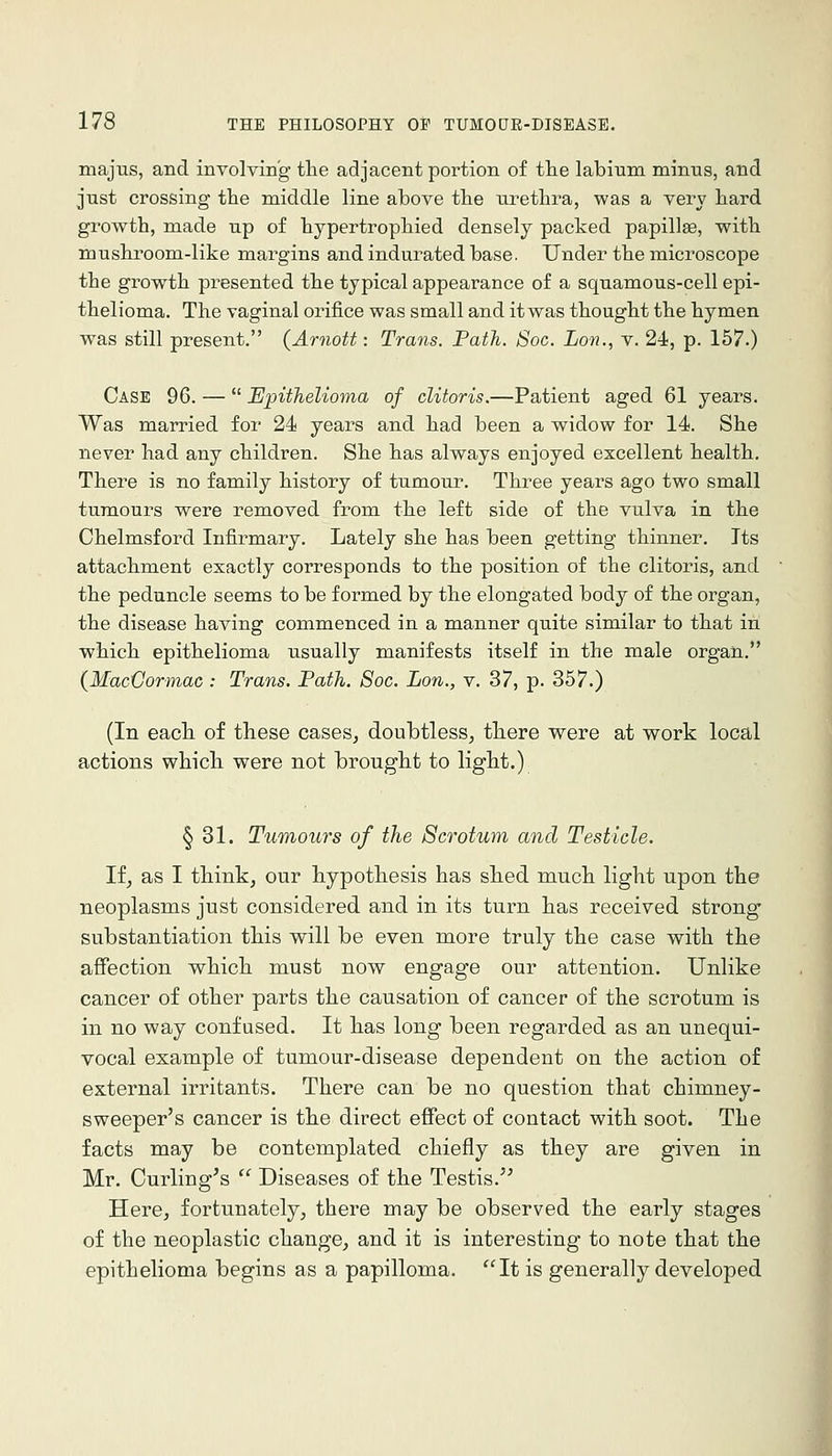majus, and involving- the adjacent portion of the labium minus, and just crossing the middle line above the urethra, was a very hard growth, made up of hypertrophied densely packed papillae, with mushroom-like margins and indurated base. Under the microscope the growth presented the typical appearance of a squamous-cell epi- thelioma. The vaginal orifice was small and it was thought the hymen was still present. (Arnott: Trans. Path. Soc. Lon., v. 24, p. 157.) Case 96. —  Epithelioma of clitoris.—Patient aged 61 years. Was married for 24 years and had been a widow for 14. She never had any children. She has always enjoyed excellent health. There is no family history of tumour. Three years ago two small tuTnours were removed from the left side of the vulva in the Chelmsford Infirmary. Lately she has been getting thinner. Its attachment exactly corresponds to the position of the clitoris, and the peduncle seems to be formed by the elongated body of the organ, the disease having commenced in a manner quite similar to that in which epithelioma usually manifests itself in the male organ. {MacVormac : Trans. Path. Soc. Lon., v. 37, p. 357.) (In each of these caseSj doubtless, there were at work local actions which were not brought to light.) § 31. Tumours of the Scrotum and Testicle. li, as I think, our hypothesis has shed much light upon the neoplasms just considered and in its turn has received strong substantiation this will be even more truly the case with the affection which must now engage our attention. Unlike cancer of other parts the causation of cancer of the scrotum is in no way confused. It has long been regarded as an unequi- vocal example of tumour-disease dependent on the action of external irritants. There can be no question that chimney- sweeper's cancer is the direct effect of contact with soot. The facts may be contemplated chiefly as they are given in Mr. Curling's  Diseases of the Testis. Here, fortunately, there may be observed the early stages of the neoplastic change, and it is interesting to note that the epithelioma begins as a papilloma. It is generally developed