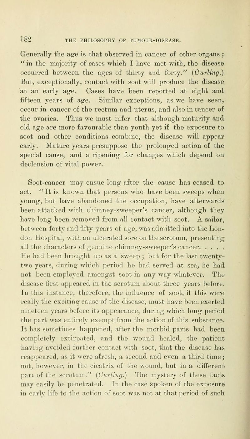 Generally the age is that observed in cancer of other organs; in the majority of cases which I have met with, the disease occurred between the ages of thirty and forty. [Curling.) But, exceptionally, contact with soot will produce the disease at an early age. Cases have been reported at eight and fifteen years of age. Similar exceptions, as we have seen, occur in cancer of the rectum and uterus, and also in cancer of the ovaries. Thus we must infer that although maturity and. old age are more favourable than youth yet if the exposure to soot and other conditions combine, the disease will appear early. Mature years presuppose the prolonged action of the special cause, and a ripening for changes which depend on declension of vital power. Soot-cancer may ensue long after the cause has ceased to act. It is known that persons who have been sweeps when young, but have abandoned the occupation, have afterwards been attacked with chimney-sweeper's cancer, although they have long been removed from all contact with soot. A sailor, between forty and fifty years of age, was admitted into the Lon- don Hospital, with an ulcerated sore on the scrotum, presenting all the characters of genuine chimney-sweeper's cancer He had been brought up as a sweep ; but for the last twenty- two years, during which period he had served at sea, he had not been employed amongst soot in any way whatever. The disease first appeared in the scrotum about three years before. In this instance, therefore, the influence of soot, if this were really the exciting cause of the disease, must have been exerted nineteen years before its appearance, during which long pei'iod the part was entirely exempt from the action of this substance. It has sometimes happened, after the morbid parts had been completely extirpated, and the wound healed, the patient having avoided further contact with soot, that the disease has reappeared, as it were afresh, a second and even a third time; not, however, in the cicatrix of the wound, but in a different pan of the scrotum. {Curling.) The mystery of these facts may easily be penetrated. In the case Spoken of the exposure in early life to the action of soot was not at that period of such