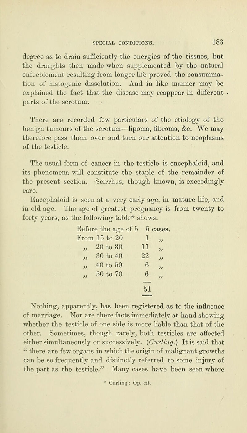 degree as to drain suflSciently the energies of the tissues, but tlie draughts then made when supplemented by the natural enfeeblement resulting from longer life proved the consumma- tion of histogenic dissolution. And in like manner may be explained the fact that the disease may reappear in different parts of the scrotum. There are recorded few particulars of the etiology of the benign tumours of the scrotum—lipoma, fibroma, &c. We may therefore pass them over and turn our attention to neoplasms of the testicle. The usual form of cancer in the testicle is encephaloid, and its phenomena will constitute the staple of the remainder of the present section. Scirrhus, though known, is exceedingly rare. Bncephaloid is seen at a very early age, in mature life, and in old age. The age of greatest pregnancy is from twenty to forty years, as the following table^ shows. Before the as:e of 5 5 cases. From 15 to 20 1 „ „ 20 to 30 11 „ „ 30 to 40 22 „ „ 40 to 50 6 „ „ 50 to 70 6 „ Nothing, apparently, has been registered as to the influence of marriage. Nor are there facts immediately at hand showing whether the testicle of one side is more liable than that of the other. Sometimes, though rarely, both testicles are affected either simultaneously or successively. {Gurling.) It is said that  there are few organs in which the origin of malignant growths can be so frequently and distinctly referred to some injury of the part as the testicle. Many cases have been seen where * Curling: Op. cit.