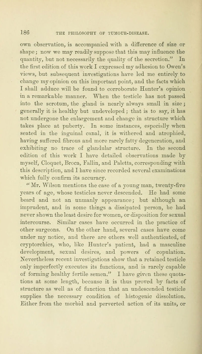 own observation, is accompanied •with a difference of size or shape; now we may readily suppose that this may influence the quantity, but not necessarily the quality of the secretion. In the first edition of this work I expressed my adhesion to Owen's views, but subsequent investigations have led me entirely to change my opinion on this important point, and the facts which I shall adduce will be found to corroborate Hunter's opinion in a remarkable manner. When the testicle has not passed into the scrotum, the gland is nearly always small in size; generally it is healthy but undeveloped; that is to say, it has not undergone the enlargement and change in structure which takes place at puberty. In some instances, especially when seated in the inguinal canal, it is withered and atrophied, having suffered fibrous and more rarely fatty degeneration, and exhibiting no trace of glandular structure. In the second edition of this work I have detailed observations made by myself, Cloquet, Broca, Fallin, and Paletta, corresponding with this description, and I have since recorded several examinations which fully confirm its accuracy. '^ Mr. Wilson mentions the case of a young man, twenty-five years of age, whose testicles never descended. He had some beard and not an unmanly appearance; but although an imprudent, and in some things a dissipated person, he had never shown the least desire for women, or disposition for sexual intercourse. Similar cases have occurred in the practice of other surgeons. On the other hand, several cases have come under my notice, and there are others well authenticated, of cryptorchics, who, like Hunter's patient, had a masculine development, sexual desires, and powers of copulation. Nevertheless recent investigations show that a retained testicle only imperfectly executes its functions, and is rarely capable of forming healthy fertile semen. I have given these quota- tions at some length, because it is thus proved by facts of structure as well as of function that an undescended testicle supplies the necessary condition of histogenic dissolution. Either from the morbid and perverted action of its units, or