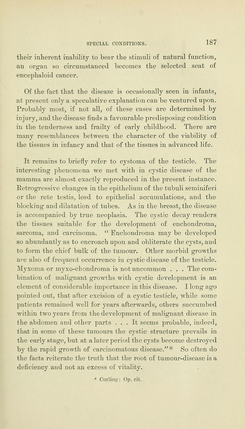 their inherent inability to bear tlie stimuli of natural function, an orp-au so circumstanced becomes the selected seat of encepbaloid cancer. Of the fact tliat the disease is occasionally seen in infants, at present only a speculatiye explanation can be ventured upon. Probably most, if not all, of these cases are determined by injury, and the disease finds a favourable predisposing condition in the tenderness and frailty of early childhood. There are many resemblances between the character of the viability of the tissues in infancy and that of the tissues in advanced life. It remains to briefly refer to cystoma of the testicle. The interesting phenomena we met with in cystic disease of the mamma are almost exactly reproduced in the present instance. Retrogressive changes in the epithelium of the tubuli seminiferi or the rete testis, lead to epithelial accumulations, and the blocking and dilatation of tubes. As in the breast, the disease is accompanied by true neoplasia. The cystic decay renders the tissues suitable for the development of enchondroma, sarcoma, and carcinoma. Enchondroma may be developed so abundantly as to encroach upon and obliterate the cysts, and to form the chief bulk of the tumour. Other morbid growths are also of frequent occurrence in cystic disease of the testicle. Myxoma or myxo-chondroma is not uncommon . . . The com- bination of malignant growths with cystic development is an element of considerable importance in this disease. I long ago pointed out, that after excision of a cystic testicle, while some patients remained well for years afterwards, others succumbed within two years from the development of malignant disease in the abdomen and other parts ... It seems probable, indeed, that in some of these tumours the cystic structure prevails in the early stage, but at a later period the cysts become destroyed by the rapid growth of carcinomatous disease.^''^ So often do the facts reiterate the truth that the root of tumour-disease is a deficiency and not an excess of vitality.