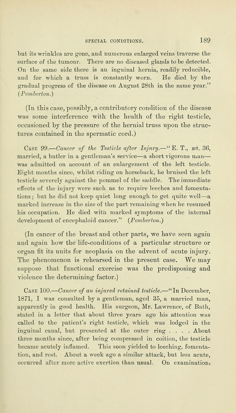 but its wrinkles are gone, and nuinei'ous enlarged veins traverse the surface of the tumour. There are no diseased glands to be detected. On the same side there is an inguinal hernia, readily reducible, and for which a truss is constantly worn. He died by the gradual progress of the disease on August 28th in the same year. (Femherton.) (Tn this case, possibly, a contributory condition of the disease was some interference with the health of the right testicle, occasioned by the pressure of the hernial truss upon the struc- tures contained in the spermatic cord.) Case 99.—Cancer of the Testicle after Injury.— E. T., set. 36, mari'ied, a butler in a gentleman's service—a short vigorous uian— was admitted on account of an enlargement of the left testicle. Eight months since, whilst riding on horseback, he bruised the left testicle severely against the pommel of the saddle. The immediate effects of the injury were such as to require leeches and fomenta- tions ; but he did not keep quiet long enough to get quite well—a marked increase in the size of the part remaining when he resumed his occupation. He died with marked symptoms of the internal development of encephaloid cancer. (Femherton.) (In cancer of the breast and other parts, we have seen again and again how the life-conditions of a particular structure or organ fit its units for neoplasia on the advent of acute injury. The phenomenon is rehearsed in the present case. We may suppose that functional exercise was the predisposing and violence the determining factor.) Case 100.—Cancer of an injured retained testicle.—In December, 1871, I was consulted by a gentleman, aged 35, a married man, apparently in good health. His surgeon, Mr. Lawrence, of Bath, stated in a letter that about three years ago his attention was called to the patient's right testicle, which was lodged in the inguinal canal, but presented at the outer ring .... About three months since, after being compressed in coition, the testicle became acutely inflamed. This soon yielded to leeching, fomenta- tion, and rest. About a week ago a similar attack, but less acute, occurred after more active exertion than usual. On examination,