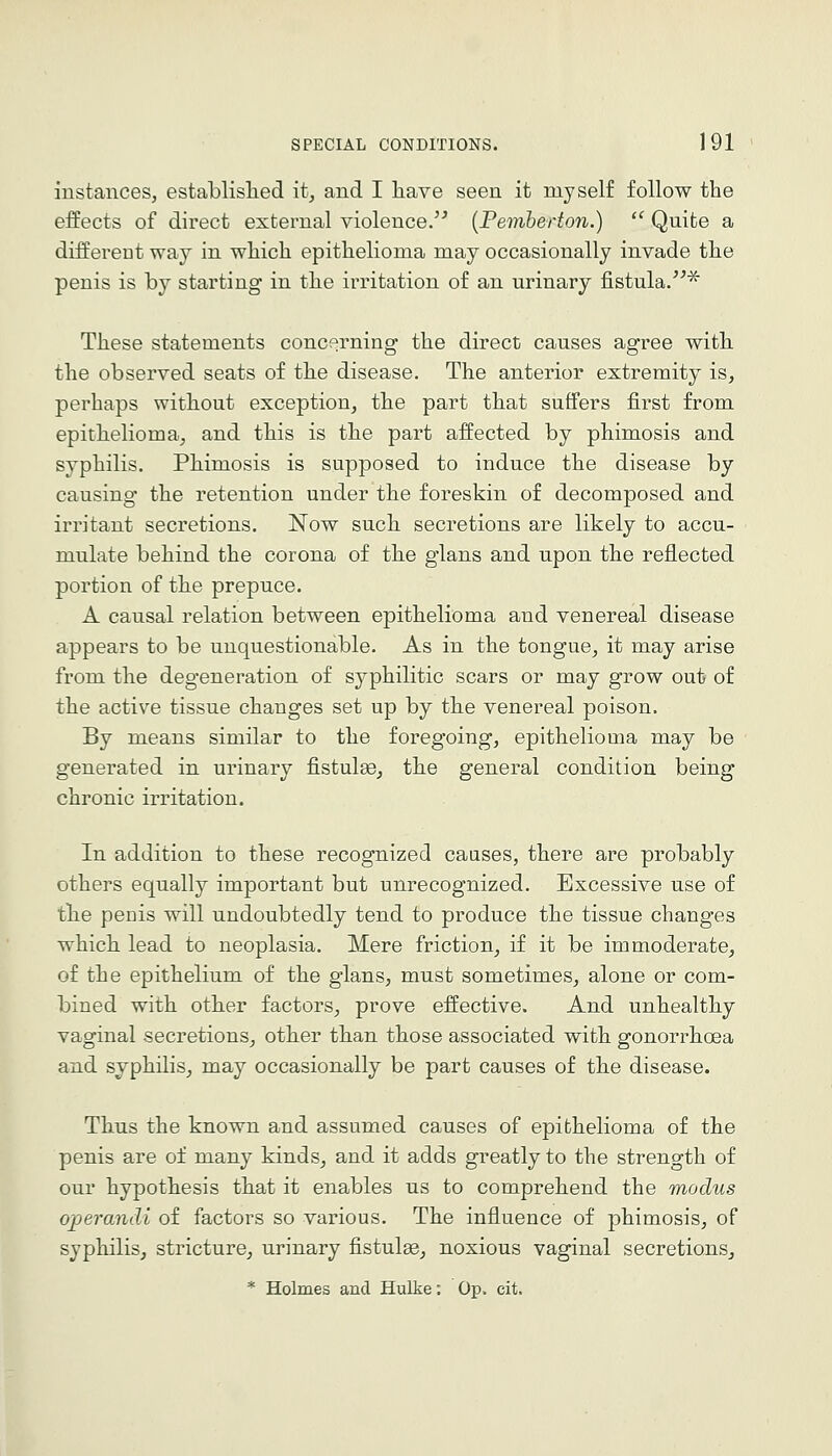 instances, establislied it^ and I have seen it myself follow the effects of direct external violence/^ {Pemherton.)  Quite a differeut way in which epithelioma may occasionally invade the penis is by starting in the ii'ritation of an urinary fistula.'^ These statements concf;rning the direct causes agree with the observed seats of the disease. The anterior extremity is, perhaps without exception, the part that suffers first from epithelioma, and this is the part affected by phimosis and syphilis. Phimosis is supposed to induce the disease by causing the retention under the foreskin of decomposed and irritant secretions. Now such secretions are likely to accu- mulate behind the corona of the glans and upon the reflected portion of the prepuce. A causal relation between epithelioma and venereal disease appears to be unquestionable. As in the tongue, it may arise from the degeneration of syphilitic scars or may grow out of the active tissue changes set up by the venereal poison. By means similar to the foregoing, epithelioma may be generated in urinary fistulge, the general condition being chronic irritation. In addition to these recognized causes, there are probably others equally important but unrecognized. Excessive use of the penis will undoubtedly tend to produce the tissue changes which lead to neoplasia. Mere friction, if it be immoderate, of the epithelium of the glans, must sometimes, alone or com- bined with other factors, prove effective. And unhealthy vaginal secretions, other than those associated with gonorrhoea and syphilis, may occasionally be part causes of the disease. Thus the known and assumed causes of epithelioma of the penis are of many kinds, and it adds greatly to the strength of our hypothesis that it enables us to comprehend the modus operandi of factors so various. The influence of phimosis, of syphilis, stricture, urinary fistulge, noxious vaginal secretions, * Holmes and Hulke: Op. cit.