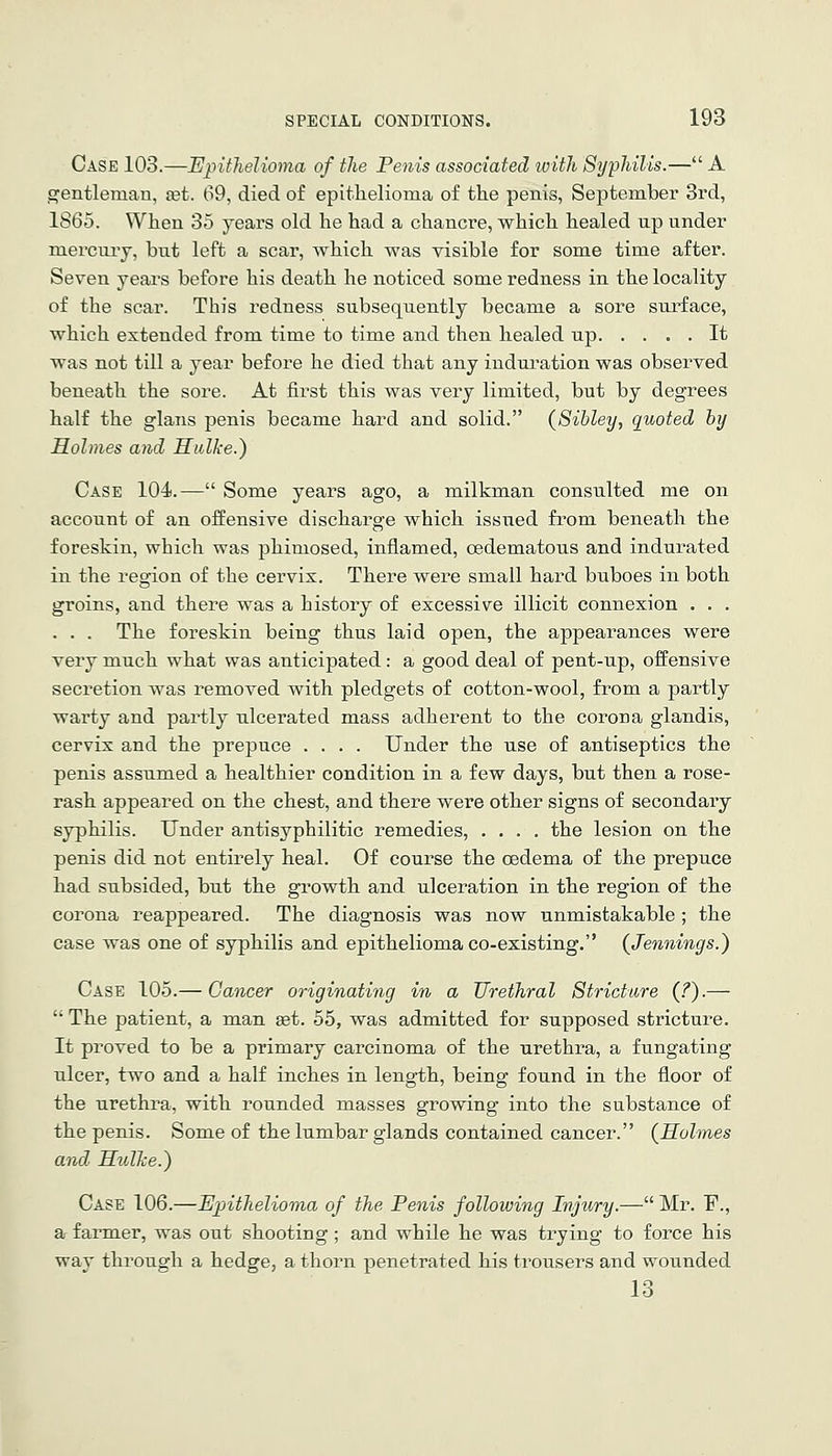 Case 103.—Epithelioma of the Penis associated with Syphilis.— A gentleman, set. 69, died of epithelioma of the penis, September 3rd, 1865. When 35 years old he had a chancre, which healed up under mercuiy, but left a scar, which was visible for some time after. Seven years before his death he noticed some redness in the locality of the scar. This redness subsequently became a sore surface, which extended from time to time and then healed up It was not till a year before he died that any induration was observed beneath the sore. At first this was very limited, but by degrees half the glans penis became hard and solid. {Sibley, quoted by Holmes and Hulke.) Case 104.— Some yeai-s ago, a milkman consulted me on account of an offensive discharge which issued from beneath the foreskin, which was phimosed, inflamed, cedematous and indurated in the region of the cervix. There were small hard buboes in both groins, and there was a history of excessive illicit connexion . . . . . . The foreskin being thus laid open, the appearances were very much what was anticipated: a good deal of pent-up, offensive secretion was removed with pledgets of cotton-wool, from a partly warty and partly ulcerated mass adherent to the corona glandis, cervix and the prepuce .... Under the use of antiseptics the penis assumed a healthier condition in a few days, but then a rose- rash appeared on the chest, and there were other signs of secondary syphilis. Under antisyphilitic remedies, .... the lesion on the penis did not entirely heal. Of course the oedema of the prepuce had subsided, but the growth and ulceration in the region of the corona reappeared. The diagnosis was now unmistakable ; the case was one of syphilis and epithelioma co-existing. (Jennings.) Case 105.— Cancer originating in a Urethral Stricture {?).—  The patient, a man set. 55, was admitted for supposed stricture. It proved to be a primary carcinoma of the urethra, a fungating ulcer, two and a half inches in length, being found in the floor of the urethra, with rounded masses growing into the substance of the penis. Some of the lumbar glands contained cancer. {Holmes and HulJce.) Case 106.—Epithelioma of the Penis following Injury.— Mr. F., ar farmer, was out shooting ; and while he was trying to force his way thi-ough a hedge, a thorn penetrated his trousers and wounded 13