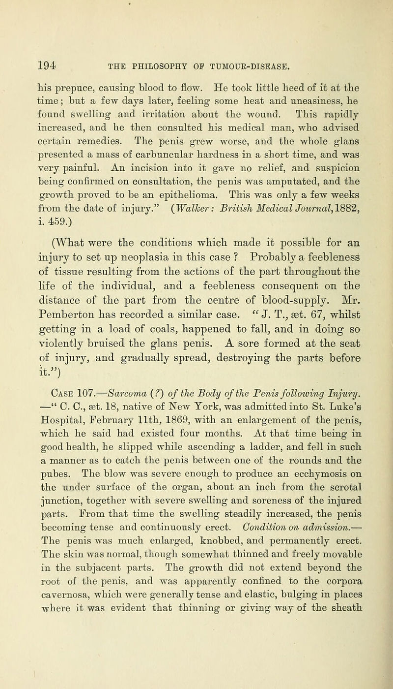 his prepuce, causing blood to flow. He took little heed of it at the time; but a few days later, feeling some heat and uneasiness, he found swelling and irritation about the wound. This rapidly- increased, and he then consulted his medical man, who advised certain remedies. The penis grew worse, and the whole glans presented a mass of carbuncular hardness in a short time, and was very painful. An incision into it gave no relief, and suspicion being confirmed on consultation, the penis was amputated, and the growth proved to be an epithelioma. This was only a few weeks from the date of injury. (Walker: British Med{calJournal,1882, i. 459.) (Wliat were the conditions which made it possible for an injury to set up neoplasia in this case ? Probably a feebleness of tissue resulting from the actions of the part throughout the life of the individual, and a feebleness consequent on the distance of the part from the centre of blood-supply. Mr. Pemberton has recorded a similar case.  J. T., set. 67, whilst getting in a load of coals, happened to fall, and in doing so violently bruised the glans penis. A sore formed at the seat of injury, and gradually spread, destroying the parts before it.^') Case 107.—Sarcoma (7) of the Body of the Penis following Injury. — C. C, set. 18, native of Eew York, was admitted into St. Luke's Hospital, February 11th, 1869, with an enlargement of the penis, which he said had existed four months. At that time being in good health, he slipped while ascending a ladder, and fell in such a manner as to catch the penis between one of the rounds and the pubes. The blow was severe enough to produce an ecchymosis on the under surface of the orgau, about an inch from the scrotal junction, together with severe swelling and soreness of the injured parts. From that time the swelling steadily increased, the penis becoming tense and continuously erect. Condition on admission.— The penis was much enlarged, knobbed, and permanently erect. The skin was normal, though somewhat thinned and freely movable in the subjacent parts. The growth did not extend beyond the root of the penis, and was apparently confined to the corpora cavernosa, which were generally tense and elastic, bulging in places where it was evident that thinning or giving way of the sheath
