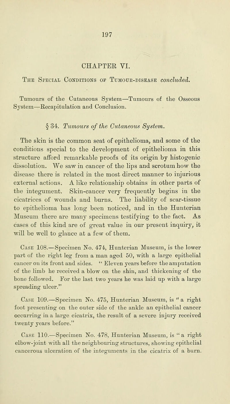 CHAPTER VI. The Special Conditions op Tumoue-disease concluded. Tumours of the Cutaneous System—Tumours of the Osseous System—Recapitulation and Conclusion. § 34. Tumours of the Cutaneous System. The skin is the common seat of epithelioma, and some of the conditions special to the development of epithelioma in this structm'e afford remarkable proofs of its origin by histogenic dissolution. We saw in cancer of the lips and scrotum how the disease there is related in the most direct manner to injurious external actions. Alike relationship obtains in other parts of the integument. Skin-cancer very frequently begins in the cicatrices of wounds and burns. The liability of scar-tissue to epithelioma has long been noticed, and in the Hunterian Museum there are many specimens testifying to the fact. As cases of this kind are of great value in our present inquiry, it will be well to glance at a few of them. Case 108.—Specimen 'No. 474, Hunterian Museum, is the lower part of the right leg from a man aged 50, with a large epithelial cancer on its front and sides.  Eleven years before the amputation of the limb he received a blow on the shin, and thickening of the bone followed. For the last two years he was laid up with a large spreading ulcer. Case 109.—Specimen No. 475, Hunterian Museum, is  a right foot presenting on the outer side of the ankle an epithelial cancer occurring in a large cicatrix, the result of a severe injury received twenty years before. Case 110.—Specimen No. 478, Hunterian Museum, is  a right elbow-joint with all the neighbouring structures, showing epithelial cancerous ulceration of the integuments in the cicatrix of a burn.