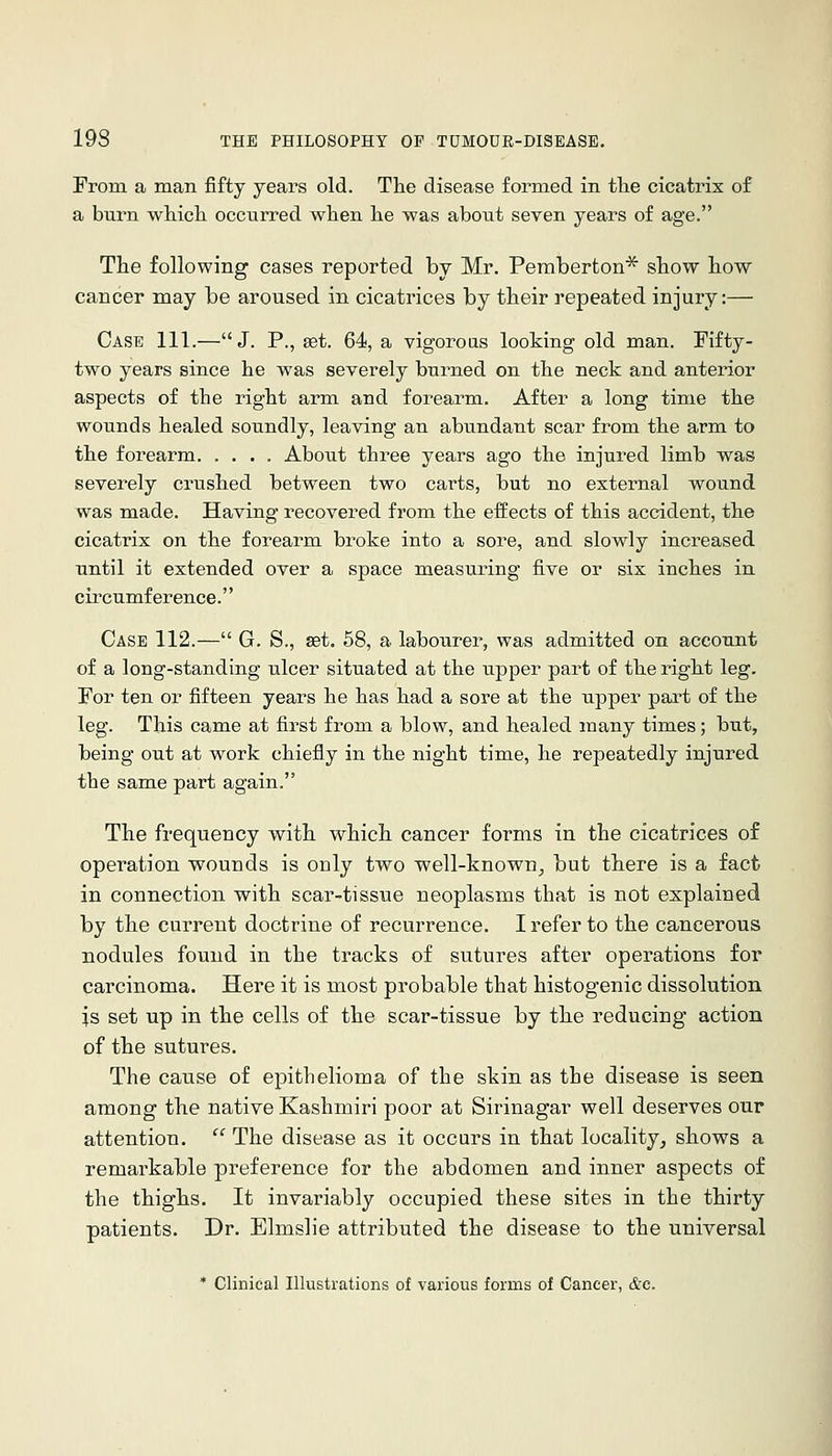 From a man fifty years old. The disease formed in the cicatrix of a burn which occurred when he was about seven years of age. The following cases reported by Mr. Peraberton^ show how cancer may be aroused in cicatrices by their repeated injury:— Case 111.—J. P., eet. 64, a vigoroas looking old man. Fifty- two years since he was severely burned on the neck and anterior aspects of the right arm and forearm. After a long time the wounds healed soundly, leaving an abundant scar from the arm to the forearm About three years ago the injured limb was severely crushed between two carts, but no external wound was made. Having recovered from the effects of this accident, the cicatrix on the forearm broke into a sore, and slowly increased until it extended over a space measuring five or six inches in cii'cumf er ence.'' Case 112.— G. S., set. 58, a labourer, was admitted on account of a long-standing ulcer situated at the upper part of the right leg. For ten or fifteen years he has had a sore at the upper part of the leg. This came at first from a blow, and healed many times; but, being out at work chiefly in the night time, he repeatedly injured the same part again. The frequency with which cancer forms in the cicatrices of operation wounds is only two well-known^ but there is a fact in connection with scar-tissue neoplasms that is not explained by the current doctrine of recurrence. I refer to the cancerous nodules found in the tracks of sutures after operations for carcinoma. Here it is most probable that histogenic dissolution is set up in the cells of the scar-tissue by the reducing action of the sutures. The cause of epithelioma of the skin as the disease is seen among the native Kashmiri poor at Sirinagar well deserves our attention.  The disease as it occurs in that locality, shows a remarkable preference for the abdomen and inner aspects of the thighs. It invariably occupied these sites in the thirty patients. Dr. Elmslie attributed the disease to the universal * Clinical Illustrations of various forms of Cancer, &c.