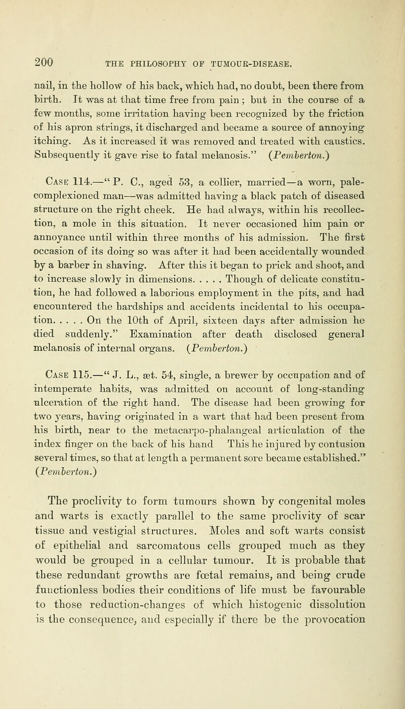 nail, in the hollow of his back, which had, no doubt, been there from birth. It was at that time free from pain ; but in the course of a few months, some irritation having been recognized by the friction of his apron strings, it discharged and became a source of annoying itching. As it increased it was removed and treated with caustics. Subsequently it gave rise to fatal melanosis. {Pemherton.) Case 114.— P. C, aged 53, a collier, married—a worn, pale- complexioned man—was admitted having a black patch of diseased structure on the right cheek. He had always, within his recollec- tion, a mole in this situation. It never occasioned him pain or annoyance until within three months of his admission. The first occasion of its doing so was after it had been accidentally wounded by a barber in shaving. After this it began to prick and shoot, and to increase slowly in dimensions Though of delicate constitu- tion, he had followed a laborious employment in the pits, and had encountered the hardships and accidents incidental to his occupa- tion On the 10th of April, sixteen days after admission he died suddenly. Examination after death disclosed general melanosis of internal organs. {Pemherton.) Case 115.— J. L., get. 54, sing-le, a brewer by occupation and of intemperate habits, was admitted on accouiit of long-standing ulceration of the right hand. The disease had been gi'owing for two years, having originated in a wart that had been present fi'om his birth, near to the metacarpo-phalangeal articulation of the index finger on the back of his hand This he injured by contusion several times, so that at length a permanent sore became established. (Peviberton.) The proclivity to form tnmonrs shown by congenital moles a,nd warts is exactly parallel to the same proclivity of scar tissue and vestigial structures. Moles and soft warts consist of epithelial and sarcomatous cells grouped much as they would be grouped in a cellular tumour. It is probable that these redundant growths are foetal remains, and being crude fuuctionless bodies their conditions of life must be favourable to those reduction-changes of which histogenic dissolution is the consequence^ and especially if there be the provocation