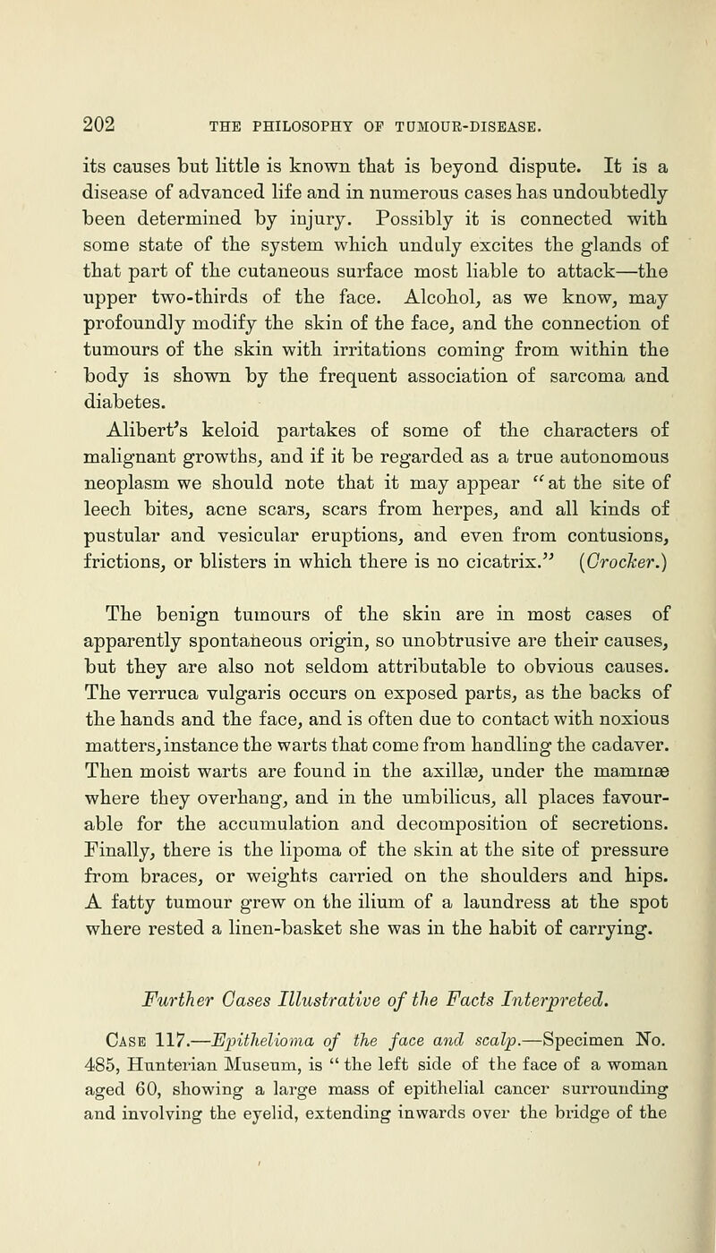 its causes but little is known that is beyond dispute. It is a disease of advanced life and in numerous cases lias undoubtedly been determined by injury. Possibly it is connected with some state of the system which unduly excites the glands of that part of the cutaneous surface most liable to attack—the upper two-thirds of the face. Alcohol, as we know, may profoundly modify the skin of the face, and the connection of tumours of the skin with irritations coming from within the body is shown by the frequent association of sarcoma and diabetes. Alibert^s keloid partakes of some of the characters of malignant growths, and if it be regarded as a true autonomous neoplasm we should note that it may appear  at the site of leech bites, acne scars, scars from herpes, and all kinds of pustular and vesicular eruptions, and even from contusions, frictions, or blisters in which there is no cicatrix.'^ {Crocker.) The benign tumours of the skin are in most cases of apparently spontaneous origin, so unobtrusive are their causes, but they are also not seldom attributable to obvious causes. The verruca vulgaris occurs on exposed parts, as the backs of the hands and the face, and is often due to contact with noxious matters,instance the warts that come from handling the cadaver. Then moist warts are found in the axillee, under the mammae where they overhang, and in the umbilicus, all places favour- able for the accumulation and decomposition of secretions. Finally, there is the lipoma of the skin at the site of pressure from braces, or weights carried on the shoulders and hips. A fatty tumour grew on the ilium of a laundress at the spot where rested a linen-basket she was in the habit of carrying. Further Gases Illustrative of the Facts Interpreted. Case 117.—Epithelioma of the face and scalp.—Specimen No. 485, Hunterian Museum, is  the left side of the face of a woman aged 60, showing a large mass of epithelial cancer surrounding and involving the eyelid, extending inwards over the bridge of the