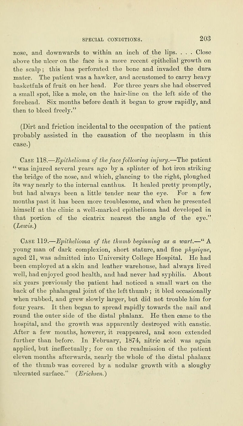 nose, and downwards to within an inch of the lips. . . . Close above the nicer on the face is a more recent epithelial growth on the scalp; this has perforated the bone and invaded the dura mater. The patient was a hawker, and accustomed to carry heavy basketfuls of fruit on her head. For three years she had observed a small spot, like a mole, on the hair-line on the left side of the forehead. Sis months before death it began to grow rapidly, and then to bleed freely. (Dirt and friction incidental to the occupation of the patient probably assisted in the causation of the neoplasm in this case.) Case 118.—EpitJielioma of the face following injury.—The patient was injured several years ago by a splinter of hot iron striking the bridge of the nose, and which, glancing to the right, ploughed its way nearly to the internal canthus. It healed pretty promptly, but had always been a little tender near the eye. For a few months past it has been more troublesome, and when he presented himself at the clinic a well-marked epithelioma had developed in that portion of the cicatrix nearest the angle of the eye. {Lewis.) Case 119.—Epithelioma of the thumb beginning as a wart.— A young man of dark complexion, short stature, and fine physique, aged 21, was admitted into University College Hospital. He had been employed at a skin and leather warehouse, had always lived well, had enjoyed good health, and had never had syphilis. About six years previously the patient had noticed a small wart on the back of the phalangeal joint of the left thumb ; it bled occasionally when rubbed, and grew slowly larger, but did not trouble him for four years. It then began to spread rapidly towards the nail and round the outer side of the distal phalanx. He then came to the hospital, and the growth was apparently destroyed with caustic. After a few months, however, it reappeared, and soon extended further than before. In February, 1874, nitric acid was again applied, but ineffectually; for on the readmission of the patient eleven months afterwards, nearly the whole of the distal phalanx of the thumb was covered by a nodular growth with a sloughy ulcerated surface. (Erichsen.)