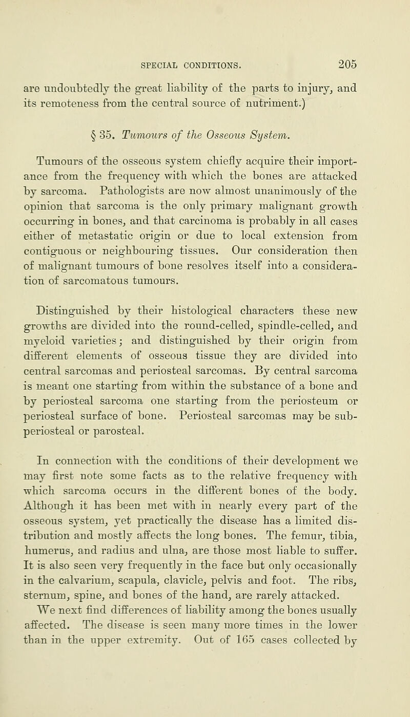 are undoubtedly tlie great liability of the parts to injury^ and its remoteness from the central source of nutriment.) § 35. Tumours of the Osseous System. Tumours of tbe osseous system chiefly acquire their import- ance from the frequency with which the bones are attacked by sarcoma. Pathologists are now almost unanimously of the opinion that sarcoma is the only primary malignant growth occurring in bones, and that carcinoma is probably in all cases either of metastatic origin or due to local extension from contiguous or neighbouring tissues. Our consideration then of malignant tumours of bone resolves itself into a considera- tion of sarcomatous tumours. Distinguished by their histological characters these new growths are divided into the round-celled, spindle-celled, and myeloid varieties; and distinguished by their origin from different elements of osseous tissue they are divided into central sarcomas and periosteal sarcomas. By central sarcoma is meant one starting from within the substance of a bone and by periosteal sarcoma one starting from the periosteum or periosteal surface of bone. Periosteal sarcomas may be sub- periosteal or parosteal. In connection with the conditions of their development we may first note some facts as to the relative frequency with which sarcoma occurs in the different bones of the body. Although it has been met with in nearly every part of the osseous system, yet practically the disease has a limited dis- tribution and mostly affects the long bones. The femur, tibia, humerus, and radius and ulna, are those most liable to suffer. It is also seen very frequently in the face but only occasionally in the calvarium, scapula, clavicle, pelvis and foot. The ribs, sternum, spine, and bones of the hand, are rarely attacked. We next find differences of liability among the bones usually affected. The disease is seen many more times in the lower than in the upper extremity. Out of 165 cases collected by