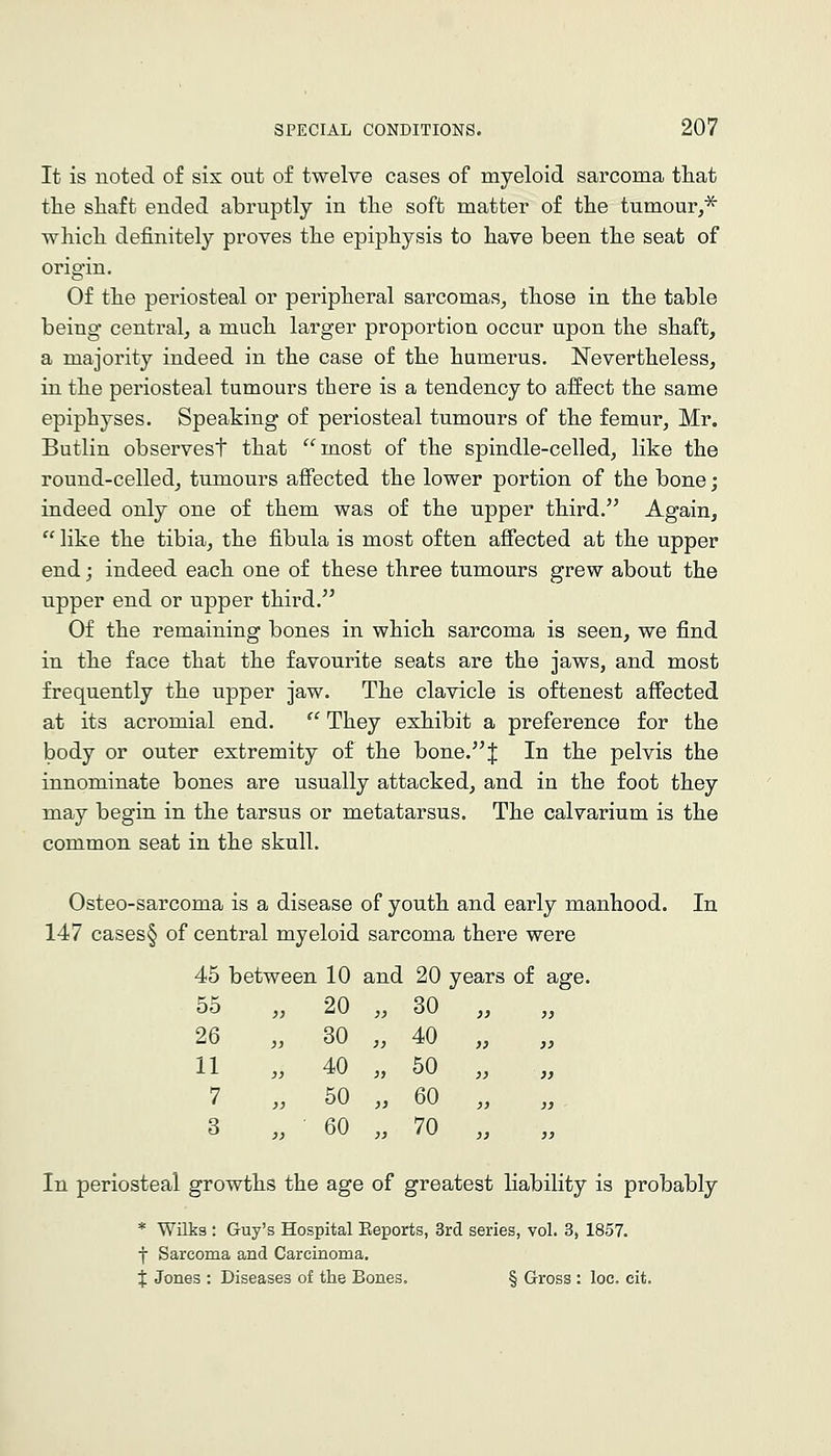 It is noted of six out of twelve cases of myeloid sarcoma that the shaft ended abruptly in the soft matter of the tumour,^ which definitely proves the epiphysis to have been the seat of origin. Of the periosteal or peripheral sarcomas^ those in the table being central, a much larger proportion occur upon the shaft, a majority indeed in the case of the humerus. Nevertheless, in the periosteal tumours there is a tendency to affect the same epiphyses. Speaking of periosteal tumours of the femur, Mr. Butlin observest that most of the spindle-celled, like the round-celled, tumours aflPected the lower portion of the bone; indeed only one of them was of the upper third. Again,  like the tibia, the fibula is most often affected at the upper end; indeed each one of these three tumours grew about the upper end or upper third. Of the remaining bones in which sarcoma is seen, we find in the face that the favourite seats are the jaws, and most frequently the upper jaw. The clavicle is oftenest affected at its acromial end.  They exhibit a preference for the body or outer extremity of the bone. J In the pelvis the innominate bones are usually attacked, and in the foot they may begin in the tarsus or metatarsus. The calvarium is the common seat in the skull. Osteo-sarcoma is a disease of youth and early manhood. In 147 cases§ of central myeloid sarcoma there were 45 between 10 and 20 years of age. 55 „ 20 „ 30 tJtJ 26 „ 30 ., 40 ,. 11 „ 40 » 50 ., 7 „ 50 „ 60 , 3 „ 60 „ 70 , In periosteal growths the age of greatest liability is probably * Wilks : Guy's Hospital Eeports, Srd series, vol. 3, 1857. f Sarcoma and Carcinoma. X Jones : Diseases of the Bones. § Gross : loc. eit.
