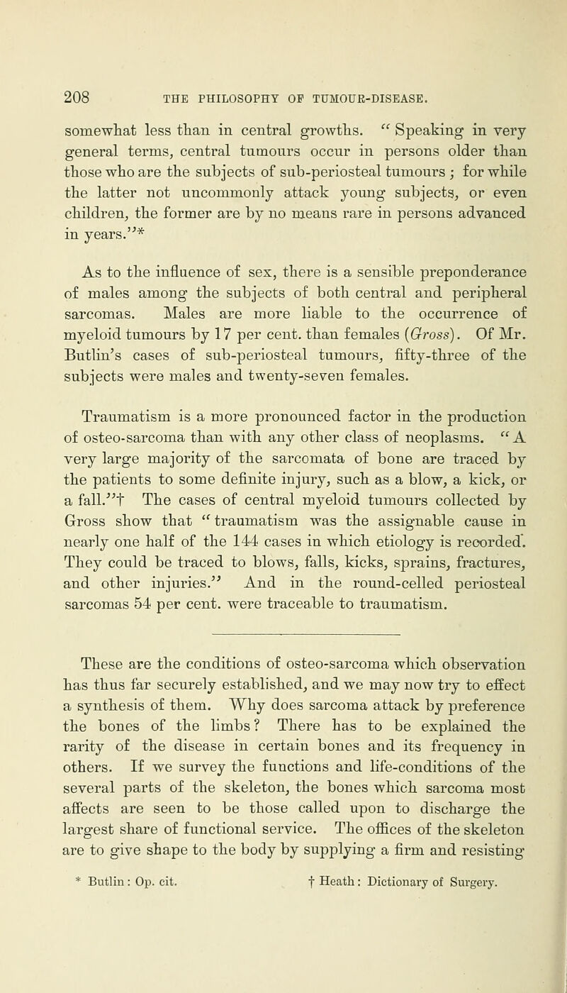 somewliat less than in central growths. '^ Speaking in very general terms, central tumonrs occur in persons older tlian those who are the subjects of sub-periosteal tumours ; for while the latter not uncommonly attack young subjects, or even children, the former are by no means rare in persons advanced in years.'^* As to the influence of sex, there is a sensible preponderance of males among the subjects of both central and peripheral sarcomas. Males are more liable to the occurrence of myeloid tumours by 17 per cent, than females {Oross). Of Mr. Butlin's cases of sub-periosteal tumours, fifty-three of the subjects were males and twenty-seven females. Traumatism is a more pronounced factor in the production of osteo-sarcoma than with any other class of neoplasms. A very large majority of the sarcomata of bone are traced by the patients to some definite injury, such as a blow, a kick, or a fall.'^t The cases of central myeloid tumours collected by Gross show that  traumatism was the assignable cause in nearly one half of the 144 cases in which etiology is recorded. They could be traced to blows, falls, kicks, sprains, fractures, and other injuries.^' And in the round-celled periosteal sarcomas 54 per cent, were traceable to traumatism. These are the conditions of osteo-sarcoma which observation has thus far securely established, and we may now try to effect a synthesis of them. Why does sarcoma attack by preference the bones of the limbs ? There has to be explained the rarity of the disease in certain bones and its frequency in others. If we survey the functions and life-conditions of the several parts of the skeleton, the bones which sarcoma most affects are seen to be those called upon to discharge the largest share of functional service. The ofl&ces of the skeleton are to give shape to the body by supplying a firm and resisting * Butlin : Oi?. cit. f Heath: Dictionary of Surgery.