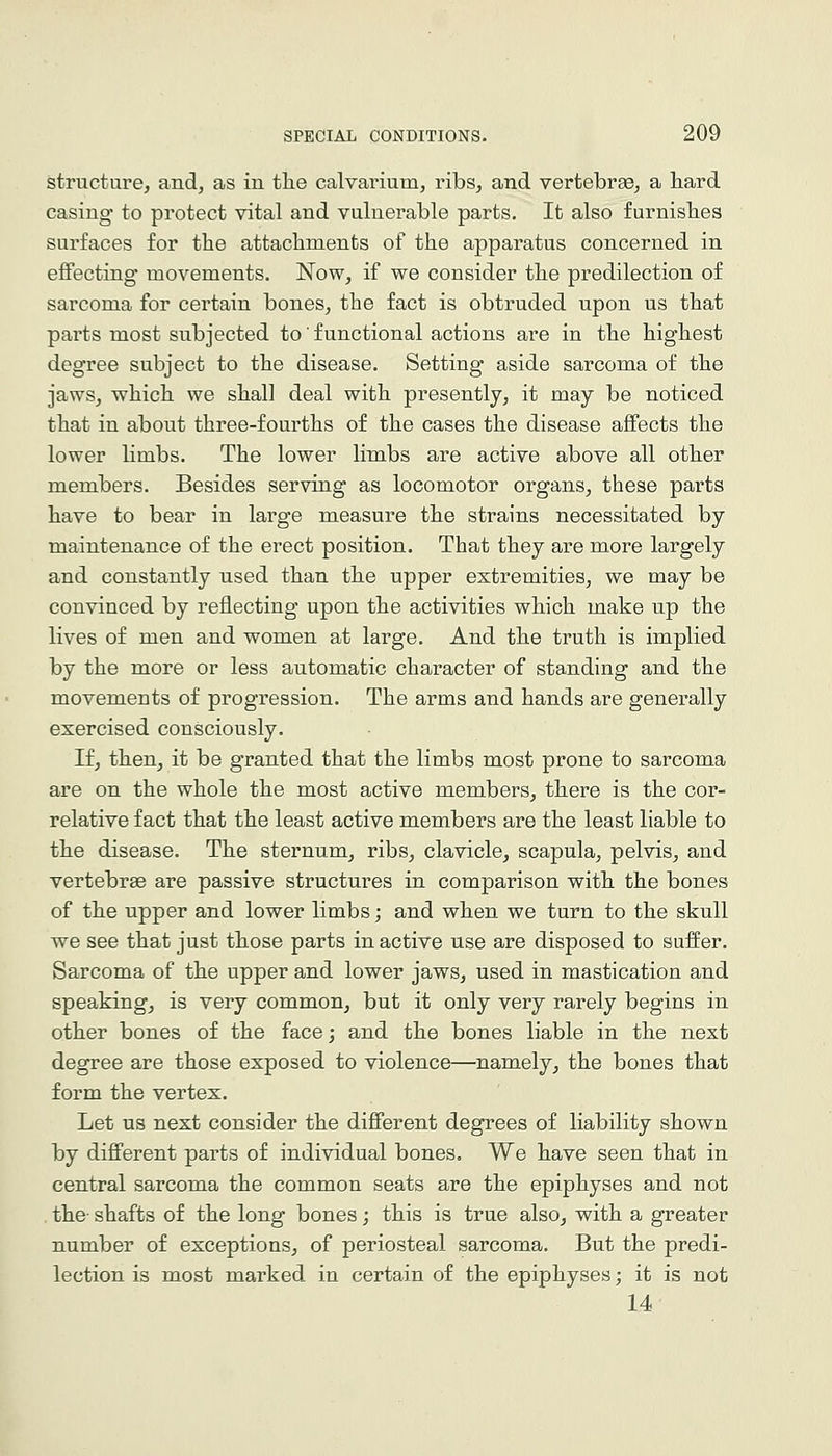 structure, and, as in tlie calvarium, ribs, and vertebrae, a bard casing to protect vital and vulnerable parts. It also furnisbes surfaces for tbe attacbments of tbe apparatus concerned in eflFecting movements. Now, if we consider tbe predilection of sarcoma for certain bones, tbe fact is obtruded upon us tbat parts most subjected to' functional actions are in tbe bigbest degree subject to tbe disease. Setting aside sarcoma of tbe jaws, wbicb we sball deal witb presently, it may be noticed tbat in about tbree-fourtbs of tbe cases tbe disease affects tbe lower limbs. Tbe lower limbs are active above all otber members. Besides serving as locomotor organs, these parts bave to bear in large measure tbe strains necessitated by maintenance of tbe erect position. Tbat tbey are more largely and constantly used tban tbe upper extremities, we may be convinced by reflecting upon tbe activities wbicb make up tbe lives of men and women at large. And tbe trutb is implied by tbe more or less automatic character of standing and tbe movements of progression. Tbe arms and bands are generally exercised consciously. If, tben, it be granted tbat tbe limbs most prone to sarcoma are on tbe wbole tbe most active members, tbere is tbe cor- relative fact tbat tbe least active members are tbe least liable to tbe disease. Tbe sternum, ribs, clavicle, scapula, pelvis, and vertebrae are passive structures in comparison witb tbe bones of tbe upper and lower limbs; and wben we turn to tbe skull we see tbat just tbose parts in active use are disposed to suffer. Sarcoma of tbe upper and lower jaws, used in mastication and speaking, is very common, but it only very rarely begins in otber bones of tbe face; and tbe bones liable in tbe next degree are tbose exposed to violence—namely, tbe bones tbat form tbe vertex. Let us next consider tbe difierent degrees of liability sbown by difi'erent parts of individual bones. We bave seen tbat in central sarcoma tbe common seats are tbe epipbyses and not . tbe- sbafts of tbe long bones; tbis is true also, witb a greater number of exceptions, of periosteal sarcoma. But tbe predi- lection is most marked in certain of tbe epipbyses; it is not 14