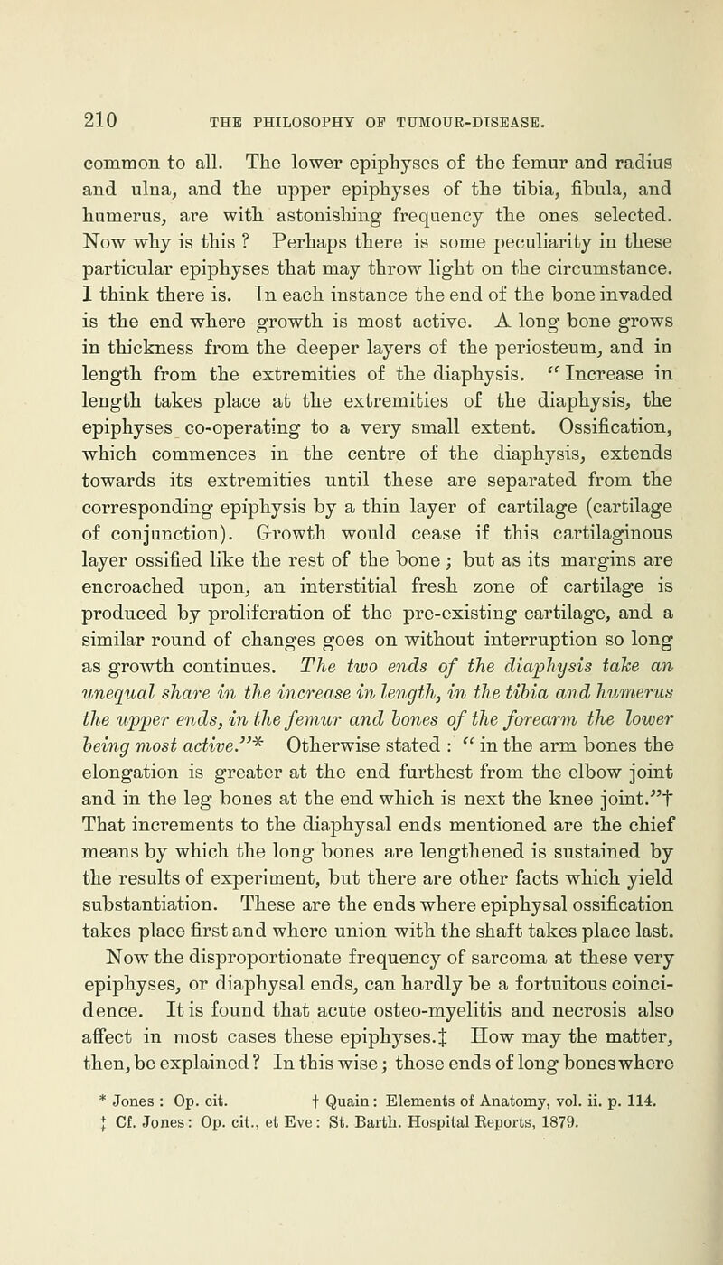 common to all. The lower epiphyses of the femur and radius and ulna, and the upper epiphyses of the tibia, fibula, and humerus, are witli astonishing frequency the ones selected. Now why is this ? Perhaps there is some peculiarity in these particular epiphyses that may throw light on the circumstance. I think there is. Tn each instance the end of the bone invaded is tlie end wliere growth is most active. A long bone grows in thickness from the deeper layers of the periosteum, and in length from the extremities of the diaphysis. '^ Increase in length takes place at the extremities of the diaphysis, the epiphyses co-operating to a very small extent. Ossification, which commences in the centre of the diaphysis, extends towards its extremities until these are separated from the corresponding epiphysis by a thin layer of cartilage (cartilage of conjunction). Grrowth would cease if this cartilaginous layer ossified like the rest of the bone ; but as its margins are encroached upon, an interstitial fresh zone of cartilage is produced by proliferation of the pre-existing cartilage, and a similar round of changes goes on without interruption so long as growth continues. The two ends of the diaphysis take an unequal share in the increase in length, in the tibia and humerus the upper ends, in the femur and hones of the forearm the lower being most active.'^ Otherwise stated : '' in the arm bones the elongation is greater at the end furthest from the elbow joint and in the leg bones at the end which is next the knee joint.^'t That increments to the diaphysal ends mentioned are the chief m.eans by which the long bones are lengthened is sustained by the results of experiment, but there are other facts which yield substantiation. These are the ends where epiphysal ossification takes place first and where union with the shaft takes place last. Now the disproportionate frequency of sarcoma at these very epiphyses, or diaphysal ends, can hardly be a fortuitous coinci- dence. It is found that acute osteo-myelitis and necrosis also affect in most cases these epiphyses. J How may the matter, then, be explained ? In this wise; those ends of long bones where * Jones : Op. cit. t Quain : Elements of Anatomy, vol. ii. p. 114. I Cf, Jones: Op. cit., et Eve: St. Earth. Hospital Reports, 1879.