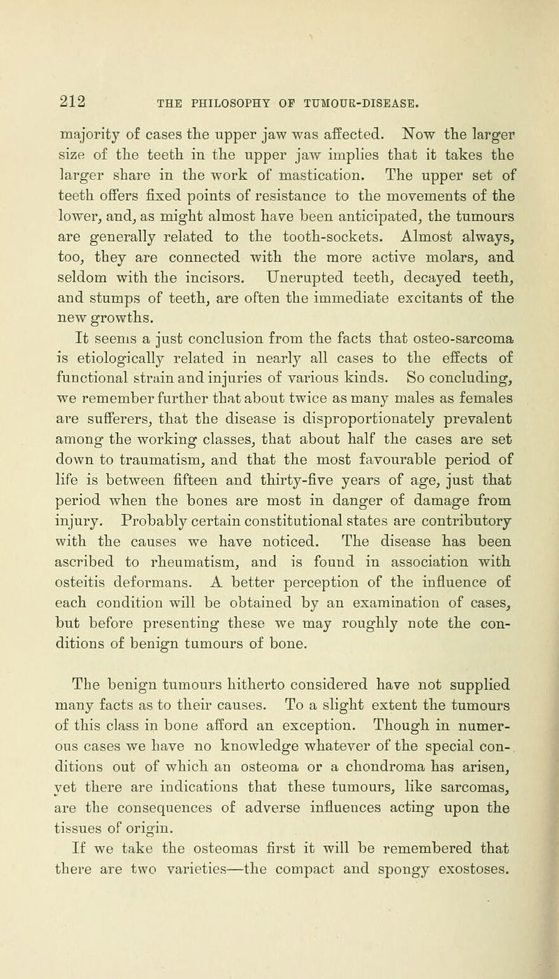 majority of cases the upper jaw was affected. Now the larger size of the teeth in the upper jaw implies that it takes the larger share in the work of mastication. The upper set of teeth offers fixed points of resistance to the movements of the lower, and, as might almost have been anticipated, the tumours are generally related to the tooth-sockets. Almost always, too, they are connected with the more active molars, and seldom with the incisors. Unerupted teeth, decayed teeth, and stumps of teeth, are often the immediate excitants of the new growths. It seems a just conclusion from the facts that osteo-sarcoma is etiologically related in nearly all cases to the effects of functional strain and injuries of various kinds. So concluding, we remember further that about twice as many males as females are sufferers, that the disease is disproportionately prevalent among the working classes, that about half the cases are set down to traumatism, and that the most favourable period of life is between fifteen and thirty-five years of age, just that period when the bones are most in danger of damage from injury. Probably certain constitutional states are contributory with the causes we have noticed. The disease has been ascribed to rheumatism, and is found in association with osteitis deformans. A better perception of the influence of each condition will be obtained by an examination of cases, but before presenting these we may roughly note the con- ditions of benign tumours of bone. The benign tumours hitherto considered have not supplied many facts as to their causes. To a slight extent the tumours of this class in bone afford an exception. Though in numer- ous cases we have no knowledge whatever of the special con- ditions out of which an osteoma or a chondroma has arisen, yet there are indications that these tumours, like sarcomas, are the consequences of adverse influences acting upon the tissues of origin. If we take the osteomas first it will be remembered that there are two varieties—the compact and spongy exostoses.