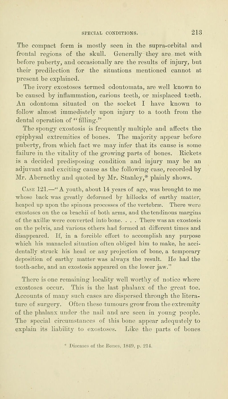 The compact form is mostly seen in the supra-orbital and frontal regions of the skull. G-enerally they are met with before puberty, and occasionally are the results of injury, but their predilection for the situations mentioned cannot at present be explained. The ivory exostoses termed odontomata, are well known to be caused by inflammation, carious teeth, or misplaced teeth. An odontoma situated on the socket I have known to follow almost immediately upon injury to a tooth from the dental operation of '^filling.'' The spongy exostosis is frequently multiple and affects the epiphysal extremities of bones. The majority appear before puberty, from which fact we may infer that its cause is some failure in the vitality of the growing parts of bones. Rickets is a decided predisposing condition and injury may be an adjuvant and exciting cause as the following case, recorded by Mr. Abernethy and quoted by Mr. Stanley,'^ plainly shows. Case 121.—A youth, about 14 years of age, was brought to me whose back was greatly deformed by hillocks of earthy matter, heaped up upon the spinous processes of the vertebra. There were exostoses on the os brachii of both arms, and the tendinous margins of the asillse were converted into bone. . . . There was an exostosis on the pelvis, and various others had formed at different times and disappeared. If, in a forcible eiSort to accomplish any purpose which his manacled situation often obliged him to make, he acci- dentally struck his head or any projection of bone, a temporary deposition of earthy matter was always the result. He had the tooth-ache, and an exostosis appeared on the lower jaw. There is one remaining locality well worthy of notice where exostoses occur. This is the last phalanx of the great toe. Accounts of many such cases are dispersed through the litera- ture of surgery. Often these tumours grow from the extremity of the phalanx under the nail and are seen in young people. The special circumstances of this bone appear adequately to explain its liability to exostoses. Like the parts of bones * Diseases of the Bones, 1849, p. 214.