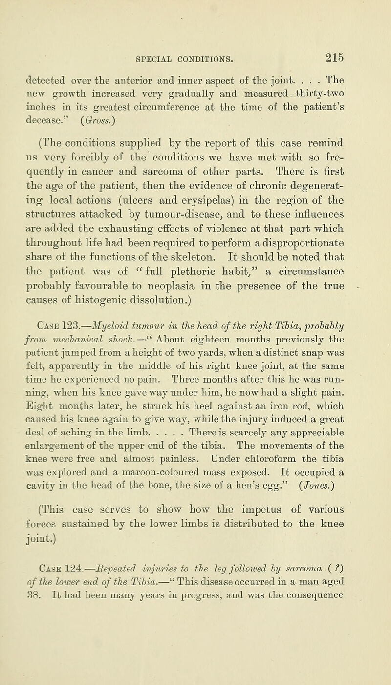 detected over the anterior and inner aspect of tlie joint. . . . The new growth increased very gradually and measured thirty-two inches in its greatest circumference at the time of the patient's decease. (Gross.) (The conditions supplied by the report of this case remind us very forcibly of the conditions we have met with so fre- quently in cancer and sarcoma of other parts. There is first the age of the patient^ then the evidence of chronic degenerat- ing local actions (ulcers and erysipelas) in the region of the structures attacked by tumour-disease, and to these influences are added the exhausting effects of violence at that part which throughout life had been required to perform a disproportionate share of the functions of the skeleton. It should be noted that the patient was of  full plethoric habit, a circumstance probably favourable to neoplasia in the presence of the true causes of histogenic dissolution.) Case 123.—Myeloid tumour in the head of the right Tibia, prohahly from mechanical shocTc.— About eighteen months previously the patient jumped from a height of two yards, when a distinct snap was felt, apparently in the middle of his right knee joint, at the same time he experienced no pain. Three months after this he was run- ning, when his knee gave way under him, he now had a slight pain. Eight months later, he struck his heel against an iron rod, which caused his knee again to give way, while the injury induced a great deal of aching in the limb There is scarcely any appreciable enlargement of the upper end of the tibia. The movements of the knee were free and almost painless. Under chloroform the tibia was explored and a maroon-coloured mass exposed. It occupied a cavity in the head of the bone, the size of a hen's e^g.''^ {Jones.) (This case serves to show how the impetus of various forces sustained by the lower limbs is distributed to the knee joint.) Case 124.—Bepeated injuries to the leg followed by sarcoma ( ?) of the lower end of the Tibia.— This disease occurred in a man aged 38. It had been many years in progress, and was the consequence