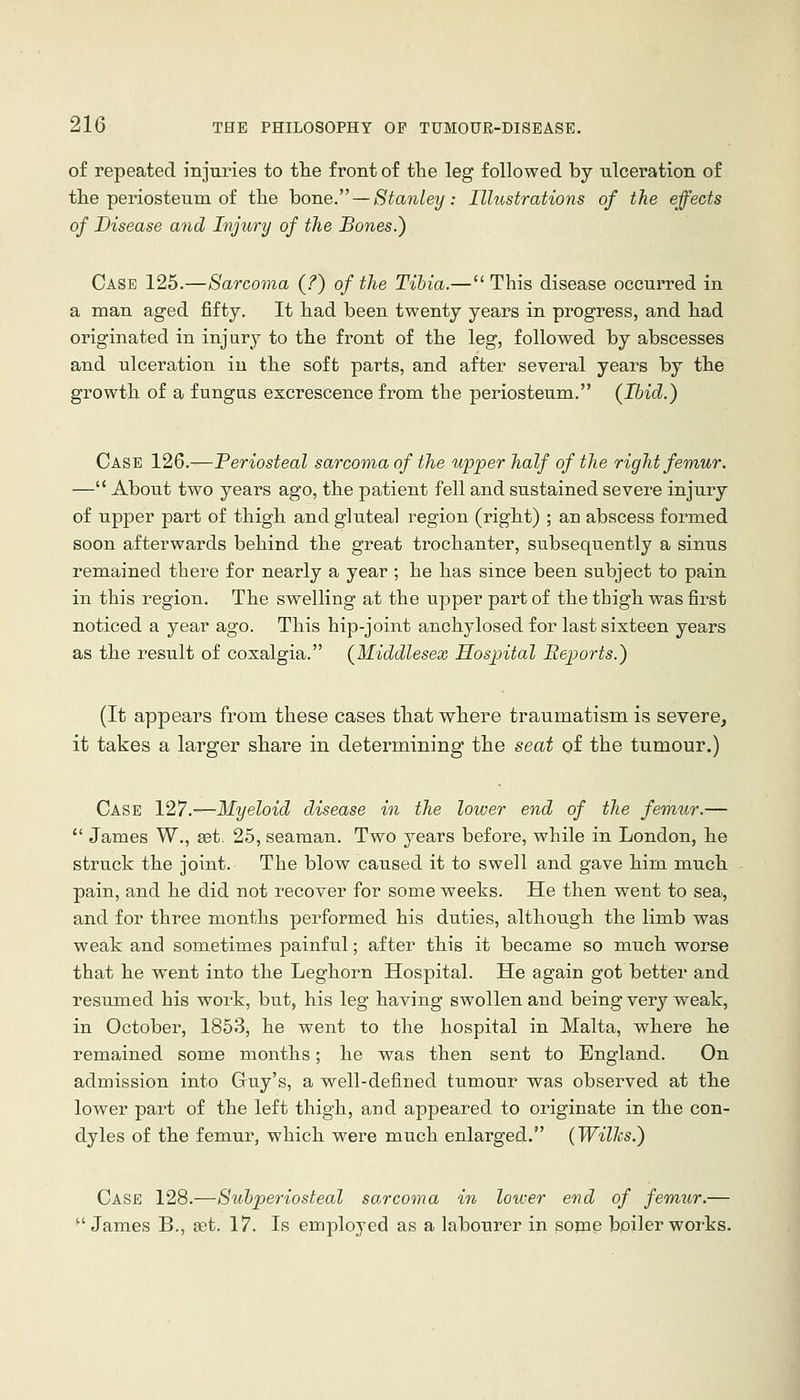 of repeated iBJuries to tlie front of tlie leg followed by ulceration of tlie periosteum of the hone. — Stanley: Illustrations of the effects of Disease and Injury of the Bones.) Case 125.—Sarcoma (?) of the Tihia.—This disease occurred in a man aged fifty. It had been twenty years in progress, and had originated in injury to the front of the leg, followed by abscesses and ulceration in the soft parts, and after several years by the growth of a fungus excrescence from the periosteum. (Ibid.) Case 126.—Periosteal sarcoma of the upper half of the right femur. — About two years ago, the patient fell and sustained severe injury of upper part of thigh and gluteal region (right) ; an abscess formed soon afterwards behind the great trochanter, subsequently a sinus remained there for nearly a year ; he has since been subject to pain in this region. The swelling at the upper part of the thigh was first noticed a year ago. This hip-joint anchylosed for last sixteen years as the result of coxalgia. (Middlesex Hospital Reports.) (It appears from these cases that where traumatism is severe, it takes a larger share in determining the seat of the tumour.) Case 127.-—Myeloid disease in the lower end of the femur.—  James W., set. 25, seaman. Two years before, while in London, he struck the joint. The blow caused it to swell and gave him much pain, and he did not recover for some weeks. He then went to sea, and for three months performed his duties, although the limb was weak and sometimes painful; after this it became so much worse that he went into the Leghorn Hospital. He again got better and resumed his work, but, his leg having swollen and being very weak, in October, 1853, he went to the hospital in Malta, where he remained some months; he was then sent to England. On admission into Gruy's, a well-defined tumour was observed at the lower part of the left thigh, and appeared to originate in the con- dyles of the femur, which were much enlarged. (Wilhs.) Case 128.—Subperiosteal sarcoma in lotcer end of femur.— *' James B., set. 17. Is employed as a labourer in some boiler works.
