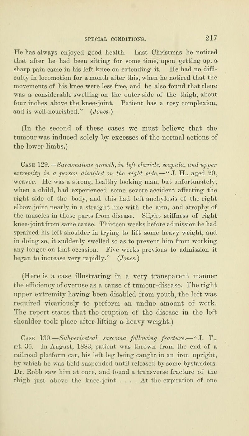 He has always enjoyed good liealtli. Last Christmas he noticed that after he had been sitting for some time, upon getting up, a sharp pain came in his left knee on extending it. He had no diffi- culty in locomotion for a month after this, when he noticed that the movements of his knee were less free, and he also found that there was a considerable swelling on the outer side of the thigh, about four inches above the knee-joint. Patient has a rosy complexion, and is well-nourished. {Jones.) (In the second of these cases we must believe that the tumour was induced solely by excesses of the normal actions of the lower limbs.) Case 129.—Sarcomatous growth, 171 left clavicle, scapula, and upper extremity in a person disabled on the right side.—J. H., aged 20, weaver. He was a strong, healthy looking man, but unfortunately, when a child, had experienced some severe accident affecting the right side of the body, and this had left anchylosis of the right elbow-joint nearly in a straight line with the arm, and atrophy of the muscles in those parts from disease. Slight stiffness of right knee-joint from same cause. Thirteen weeks before admission he had sprained his left shoulder in trying to lift some heavy weight, and in doing so, it suddenly swelled so as to prevent him from working any longer on that occasion. Five weeks previous to admission it began to increase very rapidly. (Jones.) (Here is a case illustrating in a very transparent manner the efficiency of overuse as a cause of tumour-disease. The right upper extremity having been disabled from youth^ the left was required vicariously to perform an undue amount of work. The report states that the eruption of the disease in the left shoulder took place after lifting a heavy weight.) Case 130.—Subperiosteal sarcoma following fracture.— J. T., set. 36. In August, 1883, patient was thrown from the end of a railroad platform car, his left leg being caught in an iron upright, by which he was held suspended until released by some bystanders. Dr. Robb saw him at once, and found a transverse fracture of the thigh just above the knee-joint .... At the expiration of one