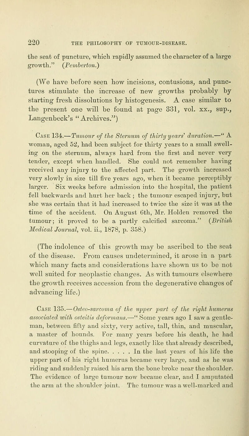 the seat of puncture, whicli rapidly assumed tlie character of a large growth. (Pemberton.) (We have before seen how incisions^ contusions, and punc- tures stimulate the increase of new growths probably by starting fresh dissolutions by histogenesis. A case similar to the present one will be found at page 331, vol. xx., sup., Langenbeck's  Archives.^^) Case 134.—Tumour of the Sternum of thirty years' duration.— A woman, aged 52, had been subject for thu-ty years to a small swell- ing on the sternum, always hard from the first and never very tender, except when handled. She could not remember having received any injury to the affected part. The growth increased very slowly in size till five years ago, when it became perceptibly larger. Sis weeks before admission into the hospital, the patient fell backwards and hurt her back ; the tumour escaped injury, but she was certain that it had increased to twice the size it was at the time of the accident. On August 6th, Mr. Holden removed the tumour; it proved to be a partly calcified sarcoma. (British Medical Journal, vol. ii., 1878, p. 358.) (The indolence of this growth may be ascribed to the seat of the disease. From causes undetermined, it arose in a part which many facts and considerations have shown us to be not well suited for neoplastic changes. As with tumours elsewhere the growth receives accession from the degenerative changes of advancing life.) Case 135.— Osteosarcoma of the upper part of the right humerus associated with osteitis deformans.— Some years ago I saw a gentle- man, between fifty and sixty, very active, tall, thin, and muscular, a master of hounds. For many years before his death, he had curvature of the thighs and legs, exactly like that already described, and stooping of the spine In the last yeai's of his life the upper part of his right humerus became very large, and as he was riding and suddenly raised his arm the bone broke near the shoulder. The evidence of large tumour now became clear, and I amputated the arm at the shoulder joint. The tumoiir was a well-marked and