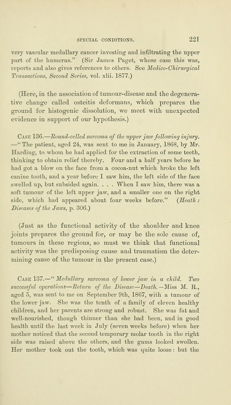 very vascular medullary cancer investing and infiltrating the upper part of the humerus. (Sir James Paget, whose case this was, reports and also gives references to others. See Medico-CMrurgical Transactions, Second Series, vol. xlii. 1877.) (Here, in the association of tumour-disease and the degenera- tive change called osteitis deformans, which prepares the ground for histogenic dissolution, we meet with unexpected evidence in support of our hypothesis.) Case 136.—Bound-celled sarcoma of the upper jaio following injury. — The patient, aged 24, was sent to me in January, 1868, by Mr. Harding, to whom he had applied for the extraction of some teeth, thinking to obtain relief thereby. Four and a half years before he had got a blow on the face from a cocoa-nut which broke the left canine tooth, and a year before I saw him, the left side of the face swelled up, but subsided again. . . . When I saw him, there was a soft tumour of the left upper jaw, and a smaller one on the right side, which had appeared about four weeks before. (Heath : Diseases of the Jaws, p. 306.) (Just as the functional activity of the shoulder and knee joints prepares the ground for, or may be the sole cause of, tumours in these regions, so must we think that functional activity was the predisposing cause and traumatism the deter- mining cause of the tumour in the present case.) Case 137.— Medullary sarcoma of lower jaw in a child. Two successftd operations—Return of the Disease—Dea^^.—Miss M. R., aged 5, was sent to me on September 9th, 1867, with a tumour of the lower jaw. She was the tenth of a family of eleven healthy children, and her parents are strong and robust. She was fat and well-nourished, though thinner than she had been, and in good health until the last week in July (seven weeks before) when her mother noticed that the second temporary molar tooth in the right side was raised above the others, and the gums looked swollen. Her mother took out the tooth, which was quite loose: but the