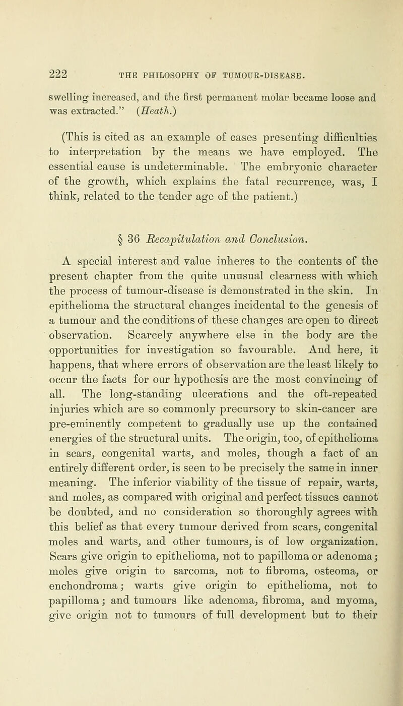 swelling increased, and the first permanent molar became loose and was extracted. {Heath.') (This is cited as an example of cases presenting' difficulties to interpretation by tlie means we have employed. The essential cause is undeterminable. The embryonic character of the growth, which explains the fatal recurrence, was, I think, related to the tender age of the patient.) § 36 Recapitulation and Conclusion. A special interest and value inheres to the contents of the present chapter from the quite unusual clearness with which the process of tumour-disease is demonstrated in the skin. In epithelioma the structural changes incidental to the genesis of a tumour and the conditions of these changes are open to direct observation. Scarcely anywhere else in the body are the opportunities for investigation so favourable. And here, it happens, that where errors of observation are the least likely to occur the facts for our hypothesis are the most convincing of all. The long-standing ulcerations and the oft-repeated injuries which are so commonly precursory to skin-cancer are pre-eminently competent to gradually use up the contained energies of the structural units. The origin, too, of epithelioma in scars, congenital warts, and moles, though a fact of an entirely different order, is seen to be precisely the same in inner meaning. The inferior viability of the tissue of repair, warts, and moles, as compared with original and perfect tissues cannot be doubted, and no consideration so thoroughly agrees with this belief as that every tumour derived from scars, congenital moles and warts, and other tumours, is of low organization. Scars give origin to epithelioma, not to papilloma or adenoma; moles give origin to sarcoma, not to fibroma, osteoma, or enchondroma; warts give origin to epithelioma, not to papilloma; and tumours like adenoma, fibroma, and myoma, give origin not to tumours of full development but to their