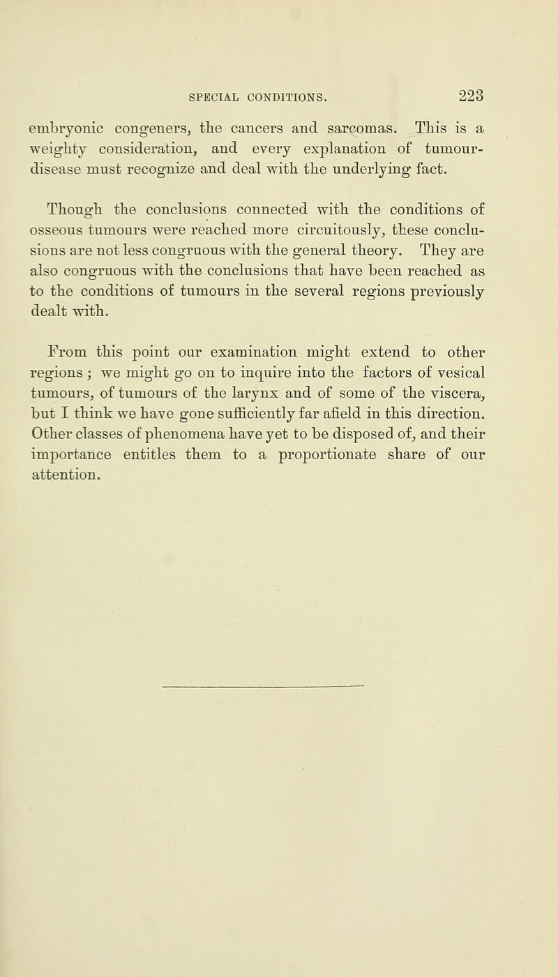 embryonic congeners, tlie cancers and sarcomas. This is a weiglity consideration, and every explanation of tumour- disease must recognize and deal with the underlying fact. Though the conclusions connected with the conditions of osseous tumours were reached more circuitously, these conclu- sions are not less congruous with the general theory. They are also congruous with the conclusions that have been reached as to the conditions of tumours in the several regions previously dealt with. From this point our examination might extend to other regions; we might go on to inquire into the factors of vesical tumours, of tumours of the larynx and of some of the viscera, but I think we have gone sufficiently far afield in this direction. Other classes of phenomena have yet to be disposed of, and their importance entitles them to a proportionate share of our attention.