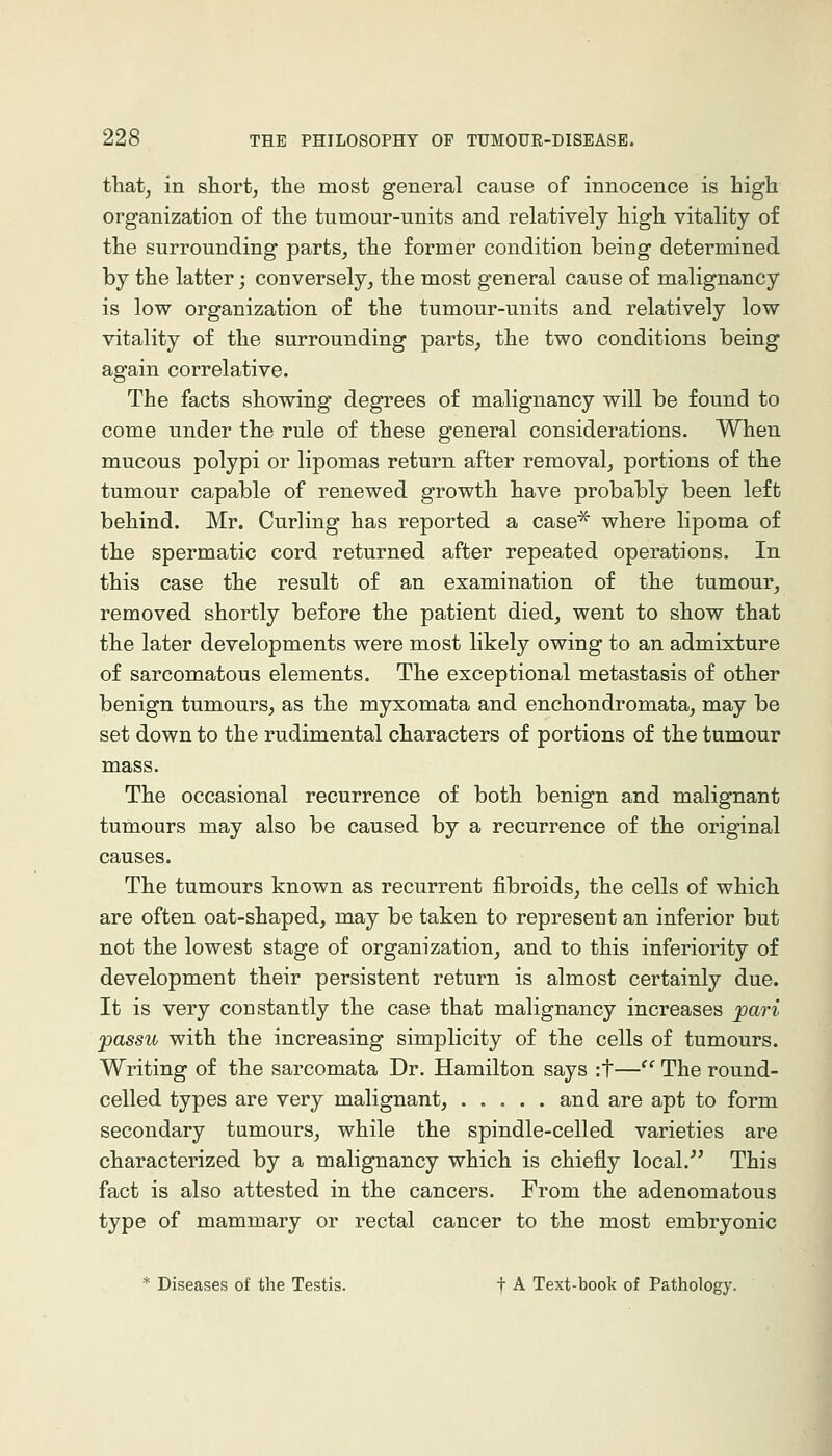 tliat^ in short, the most general cause of innocence is high organization of the tumour-units and relatively high vitality of the surrounding parts, the former condition being determined by the latter; conversely, the most general cause of malignancy is low organization of the tumour-units and relatively low vitality of the surrounding parts^ the two conditions being again correlative. The facts showing degrees of malignancy will be found to come under the rule of these general considerations. When mucous polypi or lipomas return after removal, portions of the tumour capable of renewed growth have probably been left behind. Mr. Curling has reported a case^ where lipoma of the spermatic cord returned after repeated operations. In this case the result of an examination of the tumour, removed shortly before the patient died, went to show that the later developments were most likely owing to an admixture of sarcomatous elements. The exceptional metastasis of other benign tumours, as the myxomata and enchondromata, may be set down to the rudimental characters of portions of the tumour mass. The occasional recurrence of both benign and malignant tumours may also be caused by a recurrence of the original causes. The tumours known as recurrent fibroids, the cells of which are often oat-shaped, may be taken to represent an inferior but not the lowest stage of organization, and to this inferiority of development their persistent return is almost certainly due. It is very constantly the case that malignancy increases ^ari passu with the increasing simplicity of the cells of tumours. Writing of the sarcomata Dr. Hamilton says :t— The round- celled types are very malignant, and are apt to form secondary tumours, while the spindle-celled varieties are characterized by a malignancy which is chiefly local.'' This fact is also attested in the cancers. From the adenomatous type of mammary or rectal cancer to the most embryonic * Diseases of the Testis. t •*■ Text-book of Pathology.