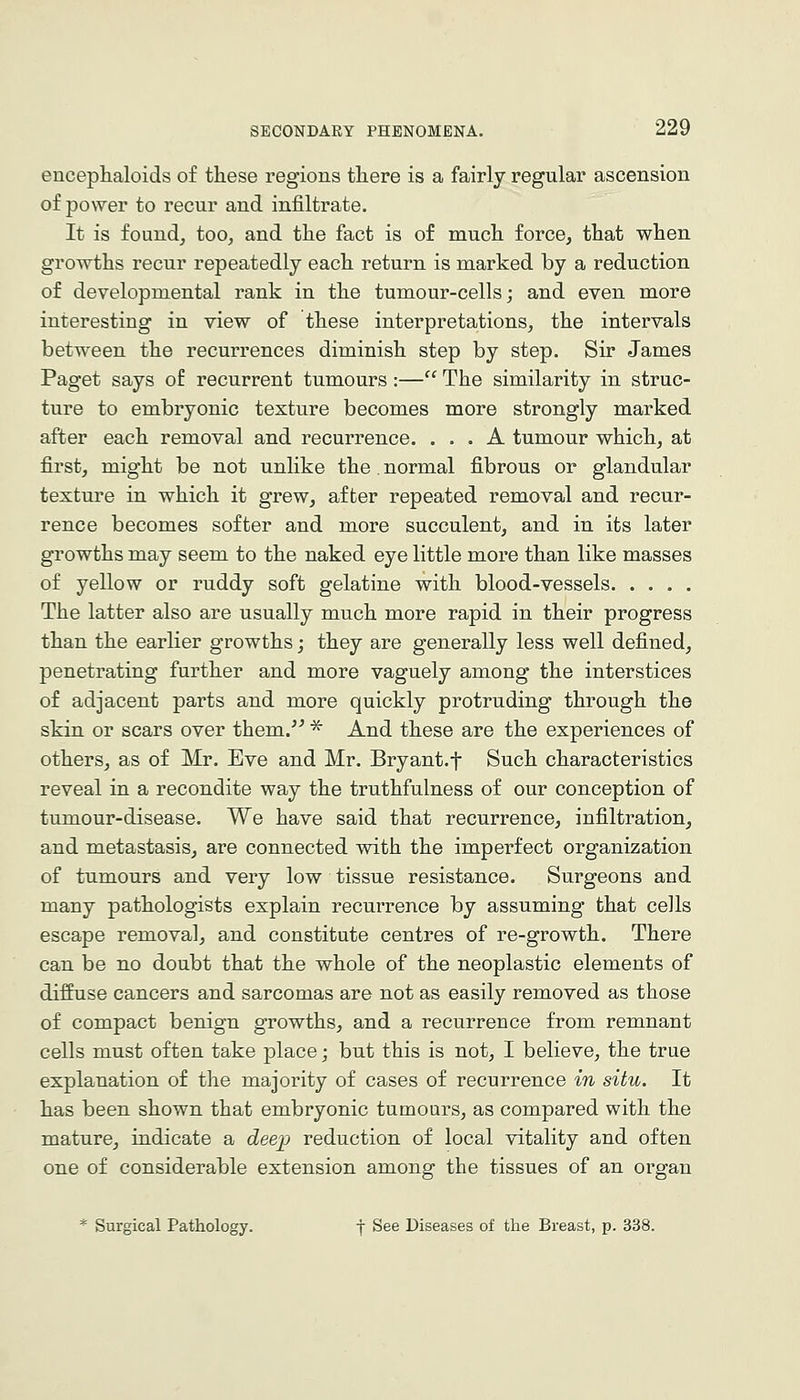 encephaloids of these regions there is a fairly regular ascension of power to recur and infiltrate. It is found, too, and the fact is of much force, that when groTTths recur repeatedly each return is marked by a reduction of developmental rank in the tumour-cells; and even more interesting in view of these interpretations, the intervals between the recurrences diminish step by step. Sir James Paget says of recurrent tumours:— The similarity in struc- ture to embryonic texture becomes more strongly marked after each removal and recurrence. ... A tumour which, at first, might be not unlike the. normal fibrous or glandular texture in which it grew, after repeated removal and recur- rence becomes softer and more succulent, and in its later growths may seem to the naked eye little more than like masses of yellow or ruddy soft gelatine with blood-vessels The latter also are usually much more rapid in their progress than the earlier growths; they are generally less well defined, penetrating further and more vaguely among the interstices of adjacent parts and more quickly protruding through the skin or scars over them.'' * And these are the experiences of others, as of Mr. Eve and Mr. Bryant.f Such characteristics reveal in a recondite way the truthfulness of our conception of tumour-disease. We have said that recurrence, infiltration, and metastasis, are connected with the imperfect organization of tumours and very low tissue resistance. Surgeons and many pathologists explain recurrence by assuming that cells escape removal, and constitute centres of re-growth. There can be no doubt that the whole of the neoplastic elements of diffuse cancers and sarcomas are not as easily removed as those of compact benign growths, and a recurrence from remnant cells must often take place j but this is not, I believe, the true explanation of the majority of cases of recurrence in situ. It has been shown that embryonic tumours, as compared with the mature, indicate a cZeep reduction of local vitality and often one of considerable extension among the tissues of an organ * Surgical Pathology. j See Diseases of the Breast, p. 338.