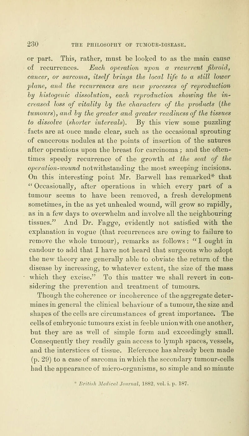 or part. This, rather, must be looked to as the main caase of recurrences. Each operation upon a recurrent fibroid, cancer, or sarcoma, itself brings the local life to a still lower plane, and the recurrences are new processes of reproduction by histogenic dissolution, each reproduction showing the in- creased loss of vitality by the characters of the products {the tumours), and by the greater and greater readiness of the tissues to dissolve {shorter intervals). By this view some puzzling facts are at ouce made clear, such as the occasional sprouting of cancerous nodules at the points of insertion of the sutures after operations upon th.e breast for carcinoma; and the often- times speedy recurrence of the growth at the seat of the operation-wound notwithstanding the most sweeping incisions. On this interesting point Mr. Barwell has remarked^ that  Occasionally, after operations in which every part of a tumour seems to have been removed, a fresh development sometimes, in the as yet unhealed wound, will grow so rapidly, as in a few days to overwhelm, and involve all the neighbouring tissues. And Dr. Fagge, evidently not satisfied with the explanation in vogue (that recurrences are owing to failure to remove the whole tumour), remarks as follows: I ought in candour to add that I have not heard that surgeons who adopt the new theory are generally able to obviate the return of the disease by increasing, to whatever extent, the size of the mass which they excise. To this matter we shall revert in con- sidering the prevention and treatment of tumours. Though the coherence or incoherence of the aggregate deter- mines in general the clinical behaviour of a tumour, the size and shapes of the cells are circumstances of great importance. The cells of embryonic tumours exist in feeble union with one another, but they are as well of simple form and exceedingly small. Consequently they readily gain access to lymph spaces, vessels, and the interstices of tissue. Reference has already been made (p. 29) to a case of sarcoma in which the secondary tumour-cells had the appearance of micro-organisms, so simple and so minute * British Medical Journal, 1882, vol. i. p. 187.