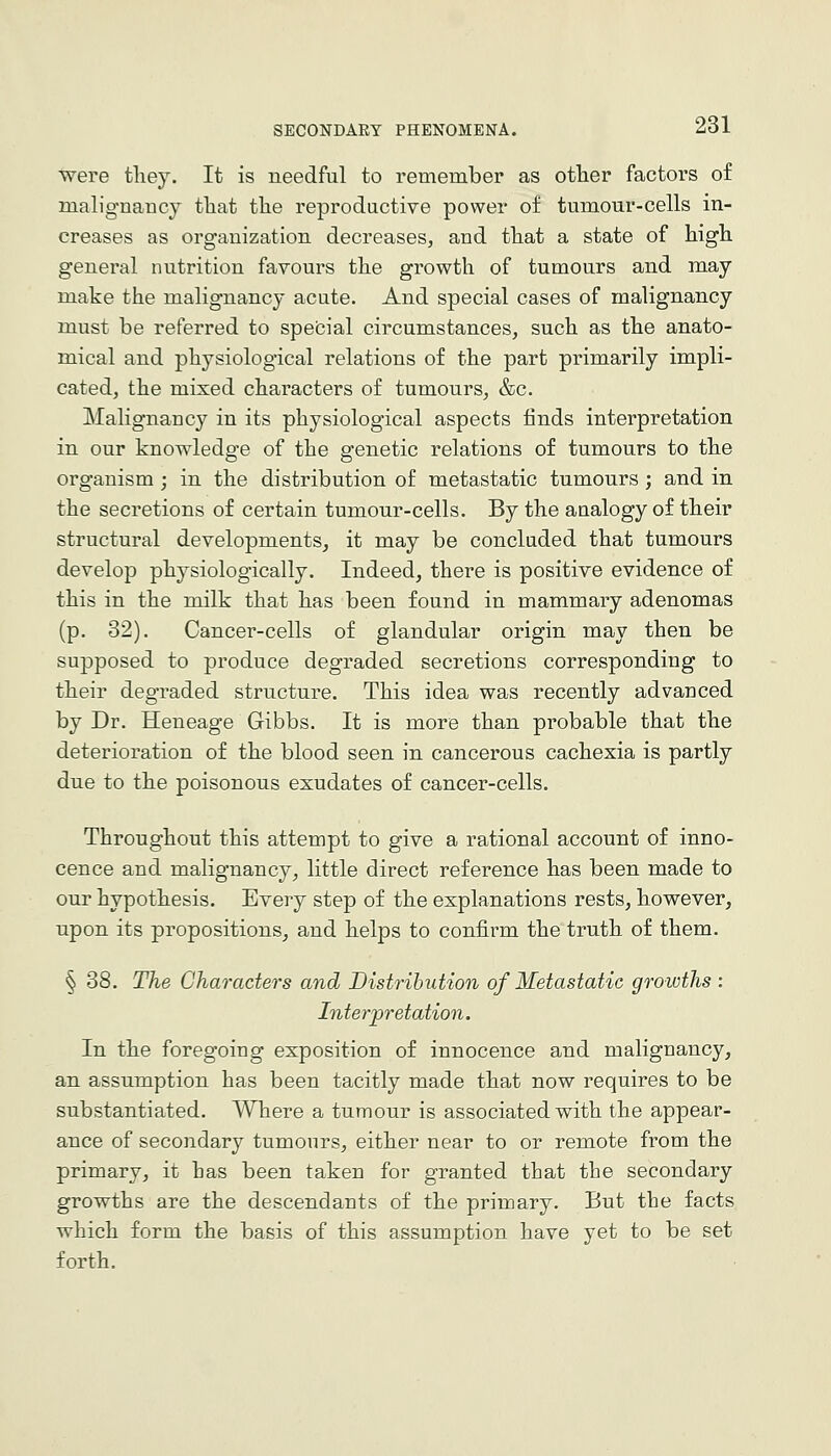 were tliey. It is needful to remember as otlier factors of malignancy tliat the reproductive power of tumour-cells in- creases as organization decreases, and that a state of high general nutrition favours the growth of tumours and may make the malignancy acute. And special cases of malignancy must be referred to speOial circumstances, such as the anato- mical and physiological relations of the part primarily impli- cated, the mixed characters of tumours, &c. Malignancy in its physiological aspects finds interpretation in our knowledge of the genetic relations of tumours to the organism ; in the distribution of metastatic tumours ; and in the secretions of certain tumour-cells. By the analogy of their structural developments, it may be concluded that tumours develop physiologically. Indeed, there is positive evidence of this in the milk that has been found in mammary adenomas (p. 32). Cancer-cells of glandular origin may then be supposed to produce degraded secretions corresponding to their degraded structure. This idea was recently advanced by Dr. Heneage Gibbs. It is more than probable that the deterioration of the blood seen in cancerous cachexia is partly due to the poisonous exudates of cancer-cells. Throughout this attempt to give a rational account of inno- cence and malignancy, little direct reference has been made to our hypothesis. Every step of the explanations rests, however, upon its propositions, and helps to confirm the truth of them. § 38. The Characters and Distribution of Metastatic groivths : Interpretation. In the foregoing exposition of innocence and malignancy, an assumption has been tacitly made that now requires to be substantiated. Where a tumour is associated with the appear- ance of secondary tumours, either near to or remote from the primary, it has been taken for granted that the secondary growths are the descendants of the primary. But the facts which form the basis of this assumption have yet to be set forth.